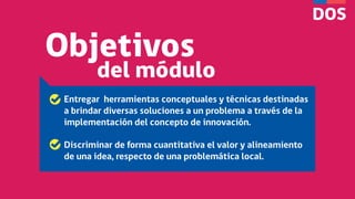 Objetivos
del módulo
Entregar herramientas conceptuales y técnicas destinadas
a brindar diversas soluciones a un problema a través de la
implementación del concepto de innovación.
Discriminar de forma cuantitativa el valor y alineamiento
de una idea, respecto de una problemática local.
 