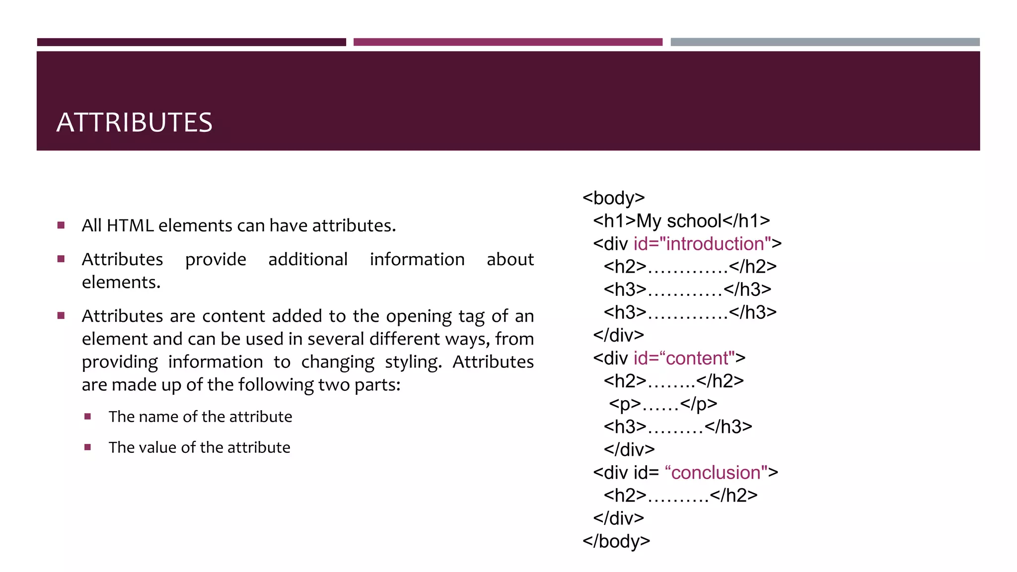 ATTRIBUTES
 All HTML elements can have attributes.
 Attributes provide additional information about
elements.
 Attributes are content added to the opening tag of an
element and can be used in several different ways, from
providing information to changing styling. Attributes
are made up of the following two parts:
 The name of the attribute
 The value of the attribute
<body>
<h1>My school</h1>
<div id="introduction">
<h2>………….</h2>
<h3>…………</h3>
<h3>………….</h3>
</div>
<div id=“content">
<h2>……..</h2>
<p>……</p>
<h3>………</h3>
</div>
<div id= “conclusion">
<h2>……….</h2>
</div>
</body>
 