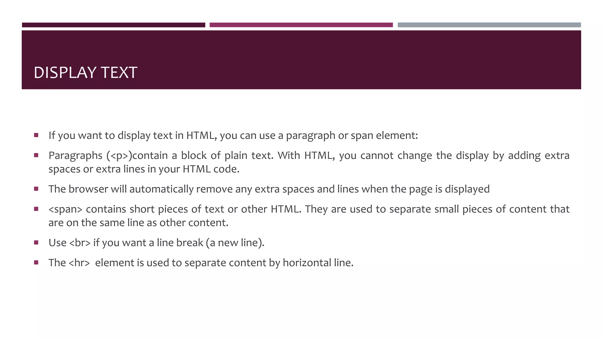 DISPLAY TEXT
 If you want to display text in HTML, you can use a paragraph or span element:
 Paragraphs (<p>)contain a block of plain text. With HTML, you cannot change the display by adding extra
spaces or extra lines in your HTML code.
 The browser will automatically remove any extra spaces and lines when the page is displayed
 <span> contains short pieces of text or other HTML. They are used to separate small pieces of content that
are on the same line as other content.
 Use <br> if you want a line break (a new line).
 The <hr> element is used to separate content by horizontal line.
 