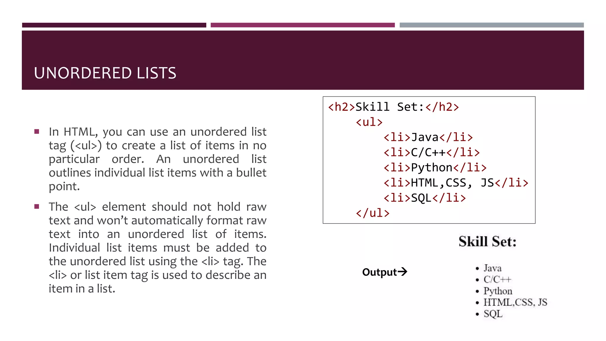 UNORDERED LISTS
 In HTML, you can use an unordered list
tag (<ul>) to create a list of items in no
particular order. An unordered list
outlines individual list items with a bullet
point.
 The <ul> element should not hold raw
text and won’t automatically format raw
text into an unordered list of items.
Individual list items must be added to
the unordered list using the <li> tag. The
<li> or list item tag is used to describe an
item in a list.
<h2>Skill Set:</h2>
<ul>
<li>Java</li>
<li>C/C++</li>
<li>Python</li>
<li>HTML,CSS, JS</li>
<li>SQL</li>
</ul>
Output
 