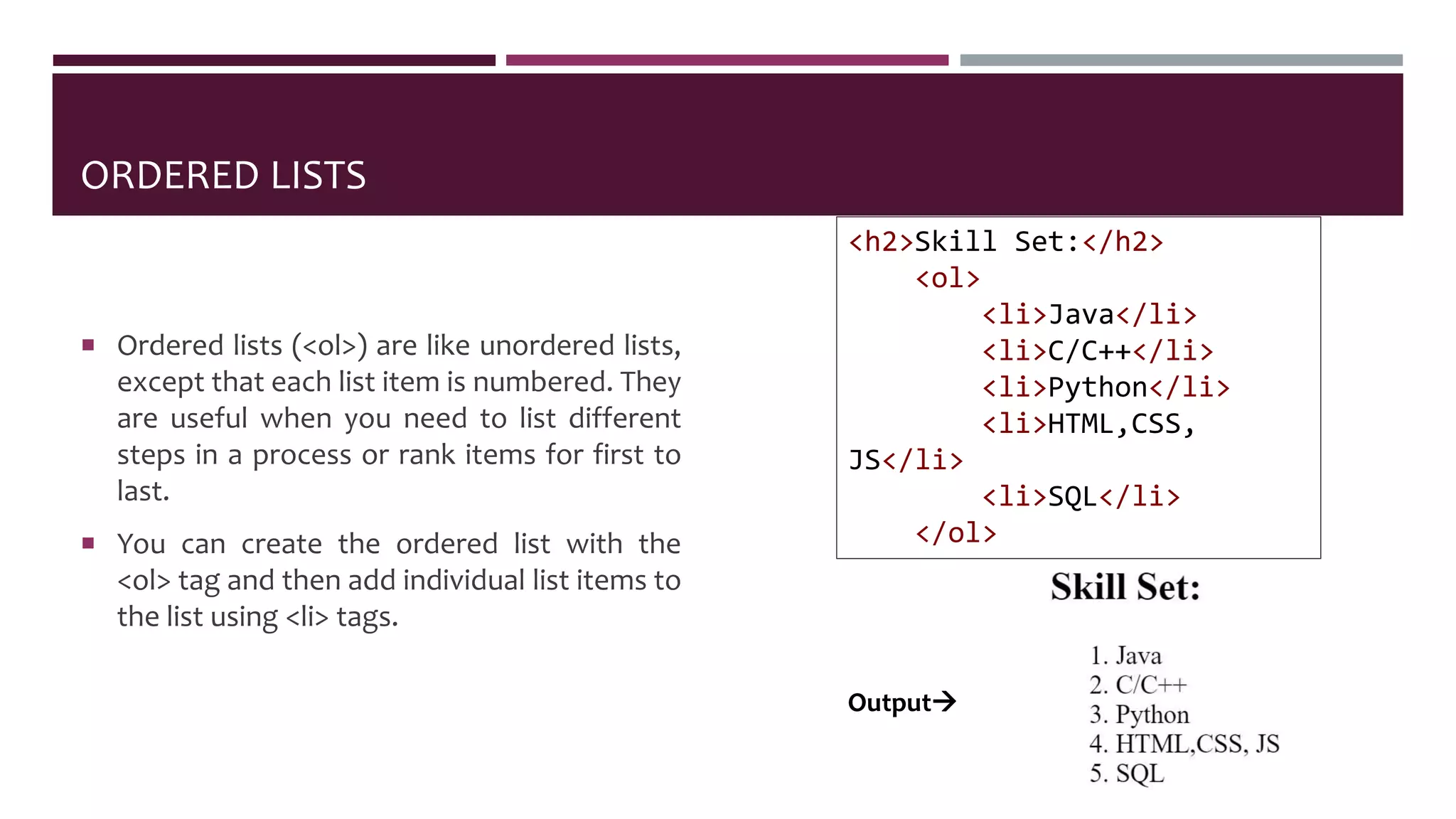 ORDERED LISTS
 Ordered lists (<ol>) are like unordered lists,
except that each list item is numbered. They
are useful when you need to list different
steps in a process or rank items for first to
last.
 You can create the ordered list with the
<ol> tag and then add individual list items to
the list using <li> tags.
<h2>Skill Set:</h2>
<ol>
<li>Java</li>
<li>C/C++</li>
<li>Python</li>
<li>HTML,CSS,
JS</li>
<li>SQL</li>
</ol>
Output
 