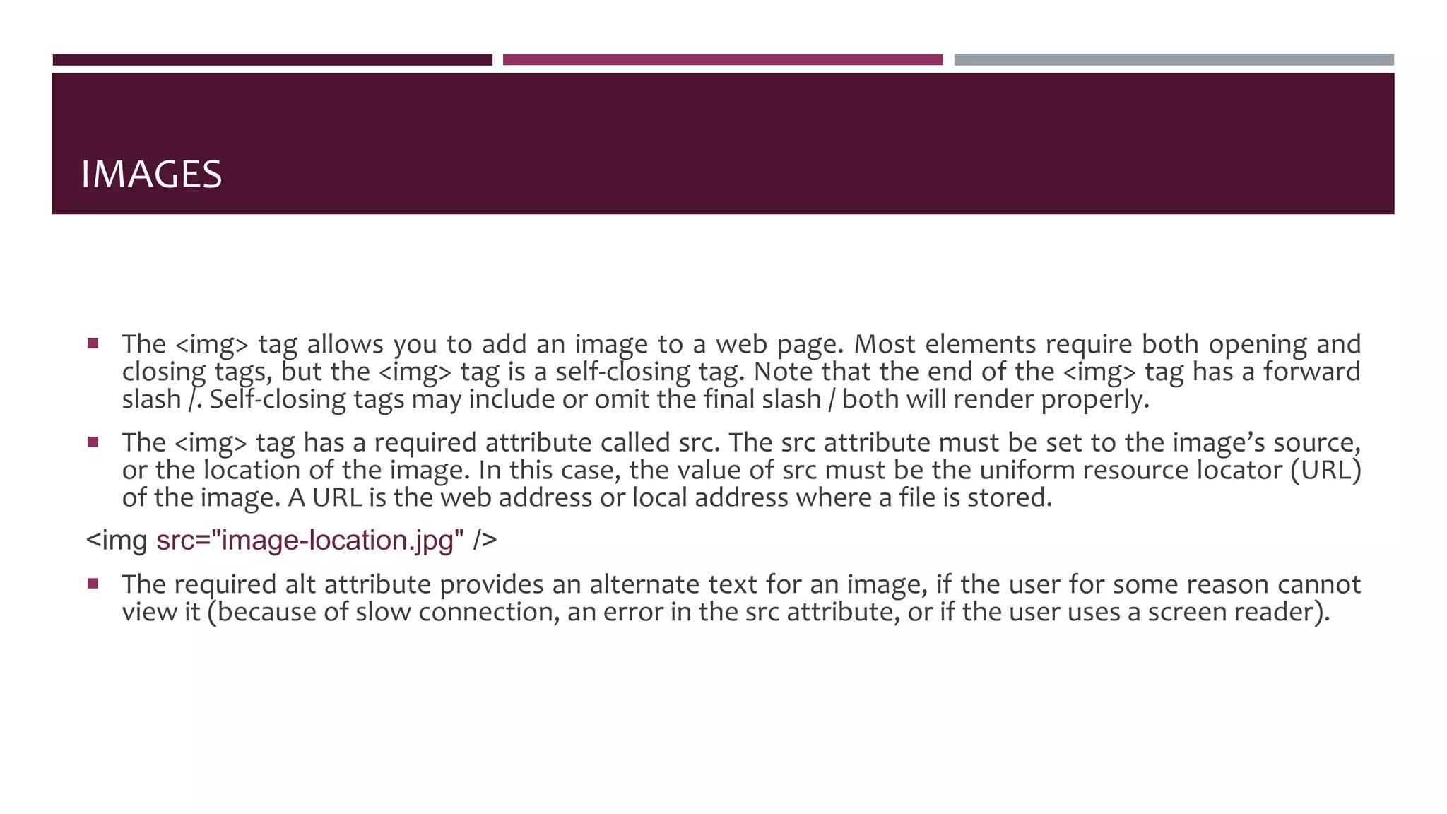IMAGES
 The <img> tag allows you to add an image to a web page. Most elements require both opening and
closing tags, but the <img> tag is a self-closing tag. Note that the end of the <img> tag has a forward
slash /. Self-closing tags may include or omit the final slash / both will render properly.
 The <img> tag has a required attribute called src. The src attribute must be set to the image’s source,
or the location of the image. In this case, the value of src must be the uniform resource locator (URL)
of the image. A URL is the web address or local address where a file is stored.
<img src="image-location.jpg" />
 The required alt attribute provides an alternate text for an image, if the user for some reason cannot
view it (because of slow connection, an error in the src attribute, or if the user uses a screen reader).
 