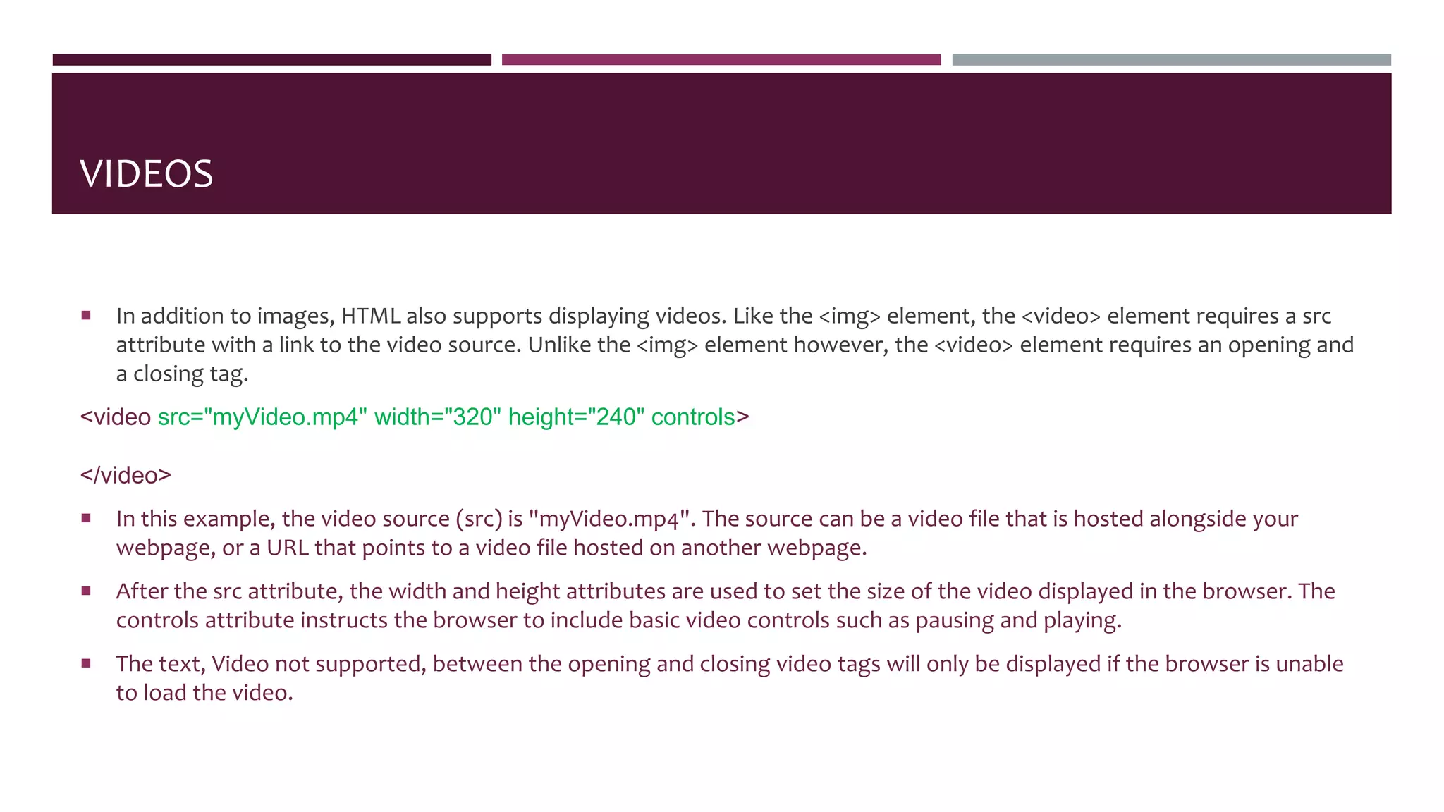 VIDEOS
 In addition to images, HTML also supports displaying videos. Like the <img> element, the <video> element requires a src
attribute with a link to the video source. Unlike the <img> element however, the <video> element requires an opening and
a closing tag.
<video src="myVideo.mp4" width="320" height="240" controls>
Video not supported
</video>
 In this example, the video source (src) is "myVideo.mp4". The source can be a video file that is hosted alongside your
webpage, or a URL that points to a video file hosted on another webpage.
 After the src attribute, the width and height attributes are used to set the size of the video displayed in the browser. The
controls attribute instructs the browser to include basic video controls such as pausing and playing.
 The text, Video not supported, between the opening and closing video tags will only be displayed if the browser is unable
to load the video.
 