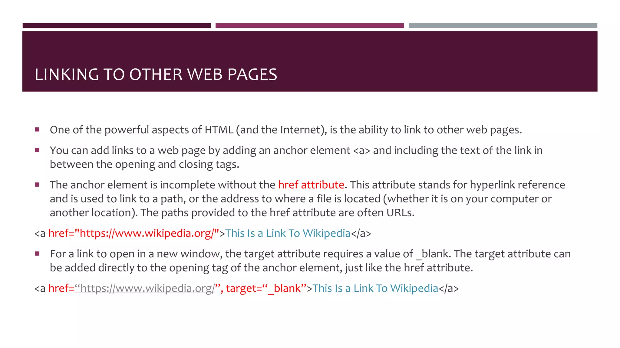 LINKING TO OTHER WEB PAGES
 One of the powerful aspects of HTML (and the Internet), is the ability to link to other web pages.
 You can add links to a web page by adding an anchor element <a> and including the text of the link in
between the opening and closing tags.
 The anchor element is incomplete without the href attribute. This attribute stands for hyperlink reference
and is used to link to a path, or the address to where a file is located (whether it is on your computer or
another location). The paths provided to the href attribute are often URLs.
<a href="https://www.wikipedia.org/">This Is a Link To Wikipedia</a>
 For a link to open in a new window, the target attribute requires a value of _blank. The target attribute can
be added directly to the opening tag of the anchor element, just like the href attribute.
<a href=“https://www.wikipedia.org/”, target=“_blank”>This Is a Link To Wikipedia</a>
 
