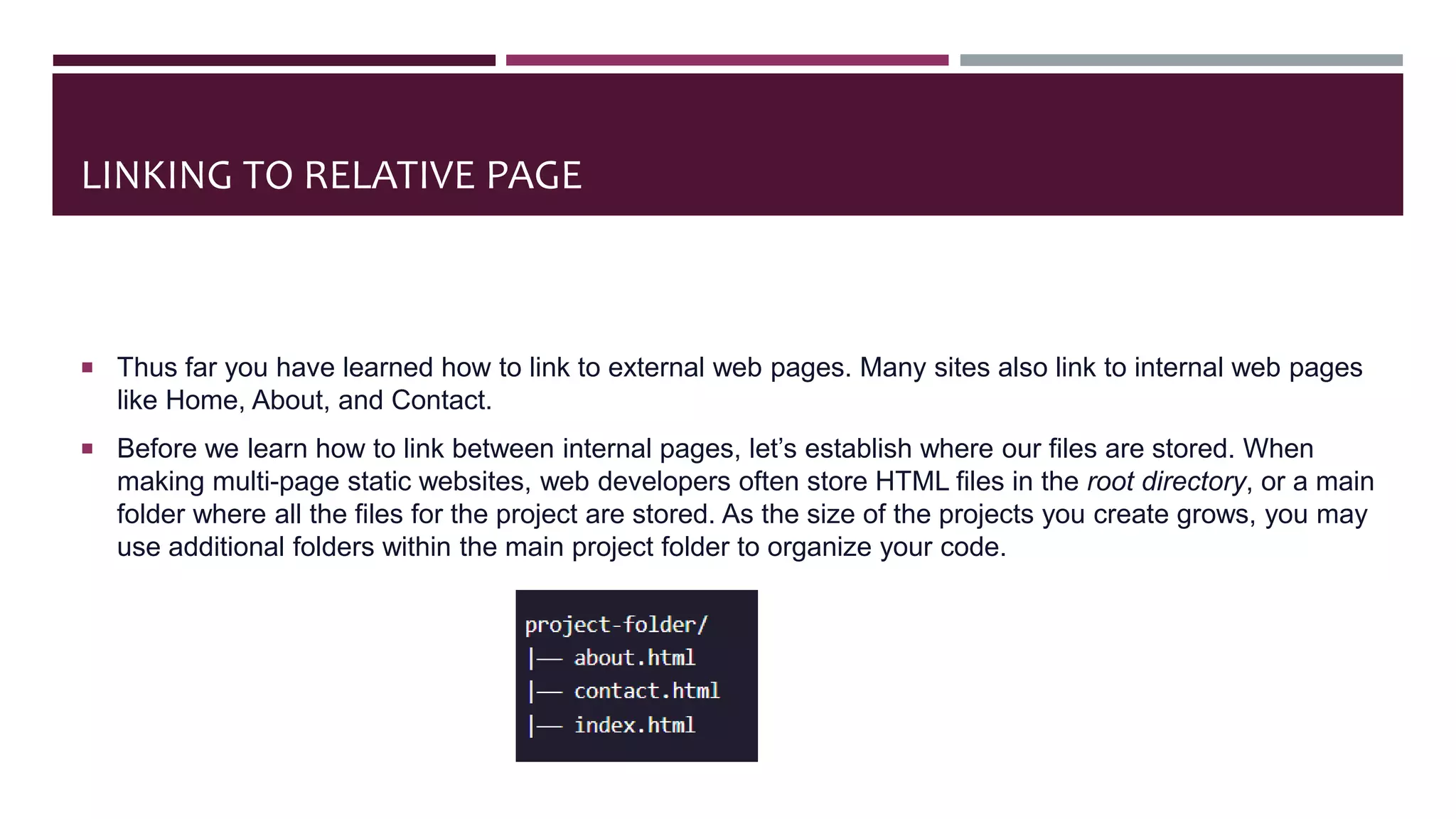 LINKING TO RELATIVE PAGE
 Thus far you have learned how to link to external web pages. Many sites also link to internal web pages
like Home, About, and Contact.
 Before we learn how to link between internal pages, let’s establish where our files are stored. When
making multi-page static websites, web developers often store HTML files in the root directory, or a main
folder where all the files for the project are stored. As the size of the projects you create grows, you may
use additional folders within the main project folder to organize your code.
 