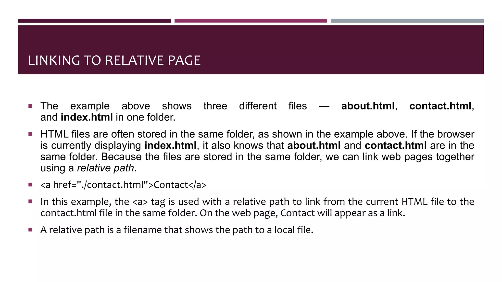LINKING TO RELATIVE PAGE
 The example above shows three different files — about.html, contact.html,
and index.html in one folder.
 HTML files are often stored in the same folder, as shown in the example above. If the browser
is currently displaying index.html, it also knows that about.html and contact.html are in the
same folder. Because the files are stored in the same folder, we can link web pages together
using a relative path.
 <a href="./contact.html">Contact</a>
 In this example, the <a> tag is used with a relative path to link from the current HTML file to the
contact.html file in the same folder. On the web page, Contact will appear as a link.
 A relative path is a filename that shows the path to a local file.
 