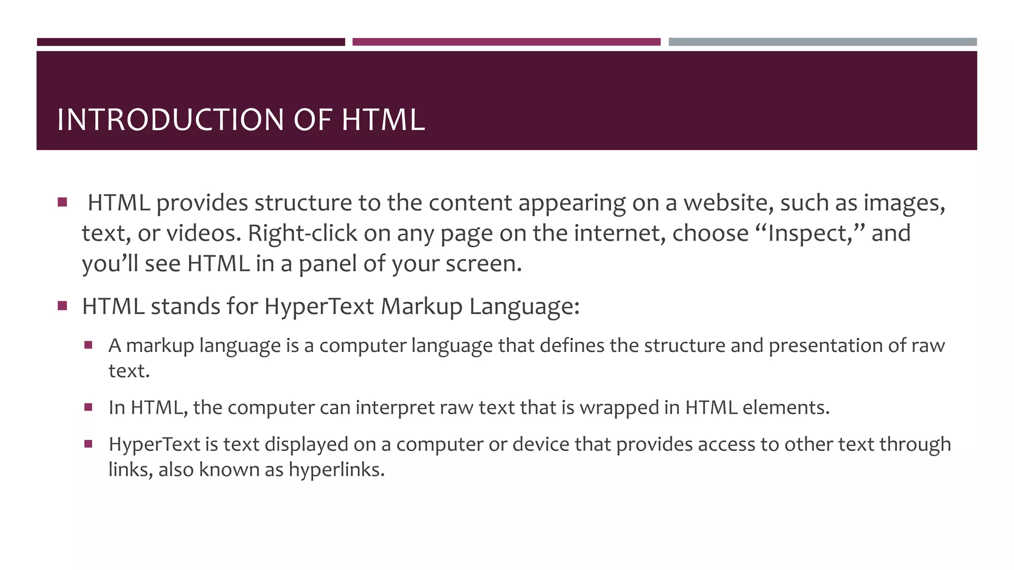 INTRODUCTION OF HTML
 HTML provides structure to the content appearing on a website, such as images,
text, or videos. Right-click on any page on the internet, choose “Inspect,” and
you’ll see HTML in a panel of your screen.
 HTML stands for HyperText Markup Language:
 A markup language is a computer language that defines the structure and presentation of raw
text.
 In HTML, the computer can interpret raw text that is wrapped in HTML elements.
 HyperText is text displayed on a computer or device that provides access to other text through
links, also known as hyperlinks.
 