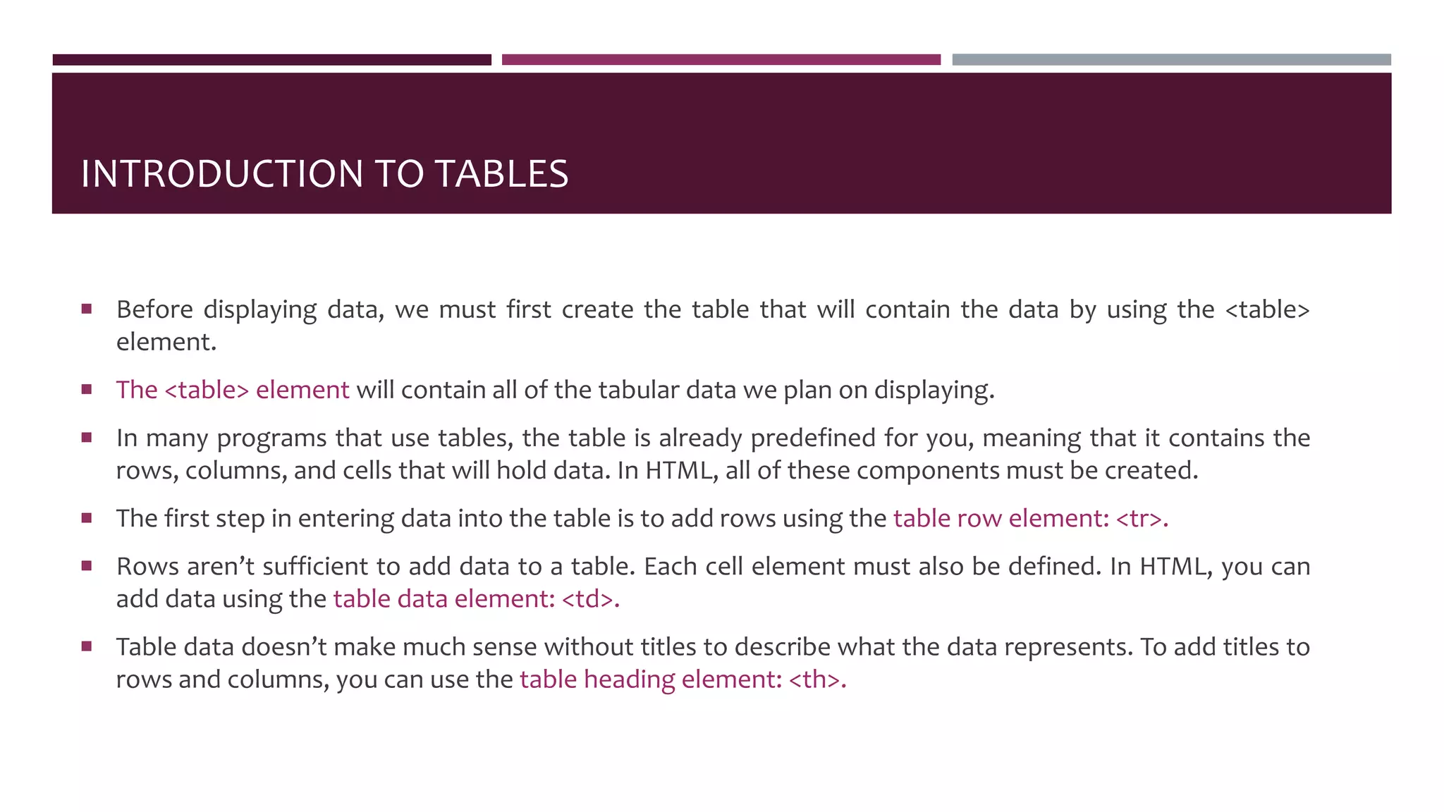 INTRODUCTION TO TABLES
 Before displaying data, we must first create the table that will contain the data by using the <table>
element.
 The <table> element will contain all of the tabular data we plan on displaying.
 In many programs that use tables, the table is already predefined for you, meaning that it contains the
rows, columns, and cells that will hold data. In HTML, all of these components must be created.
 The first step in entering data into the table is to add rows using the table row element: <tr>.
 Rows aren’t sufficient to add data to a table. Each cell element must also be defined. In HTML, you can
add data using the table data element: <td>.
 Table data doesn’t make much sense without titles to describe what the data represents. To add titles to
rows and columns, you can use the table heading element: <th>.
 