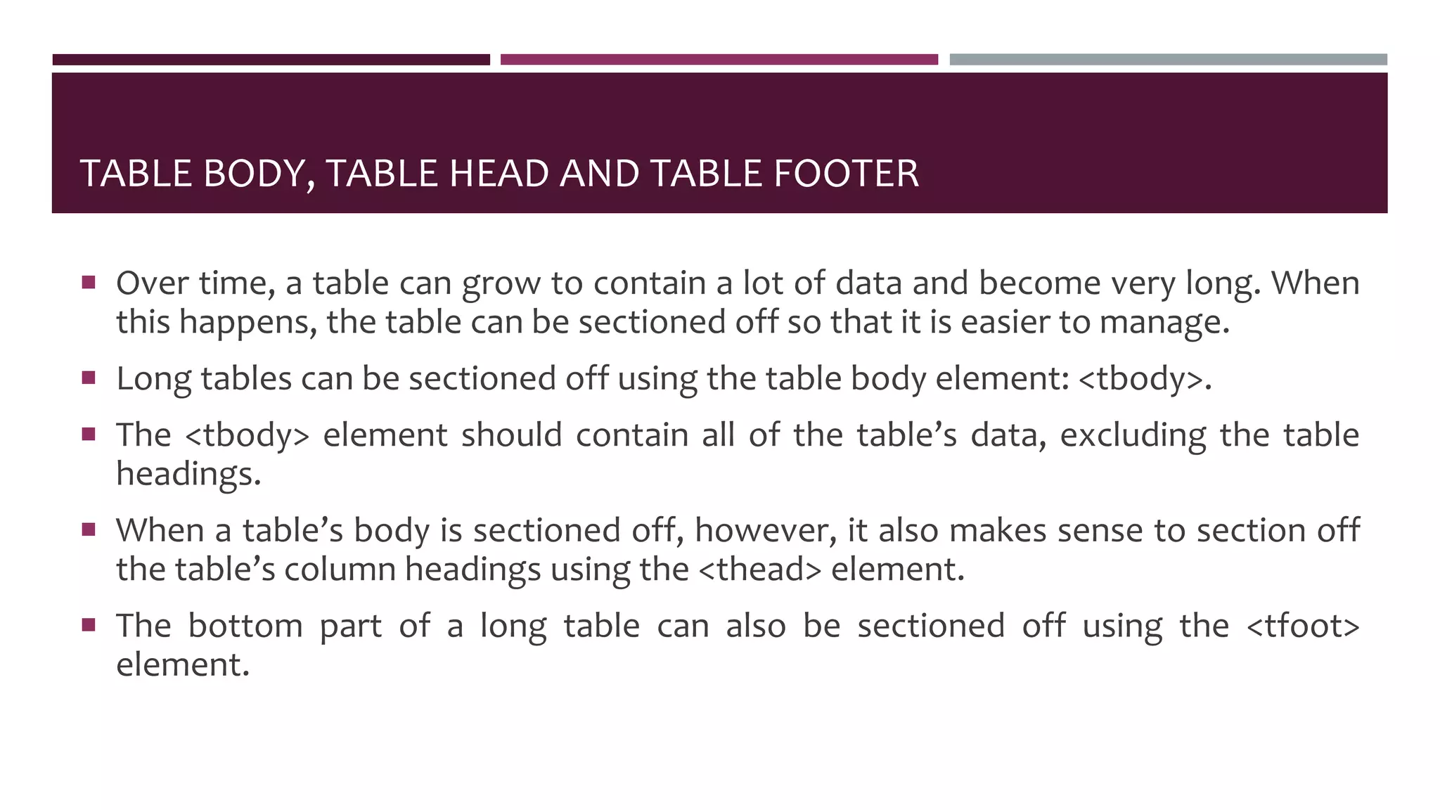 TABLE BODY, TABLE HEAD AND TABLE FOOTER
 Over time, a table can grow to contain a lot of data and become very long. When
this happens, the table can be sectioned off so that it is easier to manage.
 Long tables can be sectioned off using the table body element: <tbody>.
 The <tbody> element should contain all of the table’s data, excluding the table
headings.
 When a table’s body is sectioned off, however, it also makes sense to section off
the table’s column headings using the <thead> element.
 The bottom part of a long table can also be sectioned off using the <tfoot>
element.
 