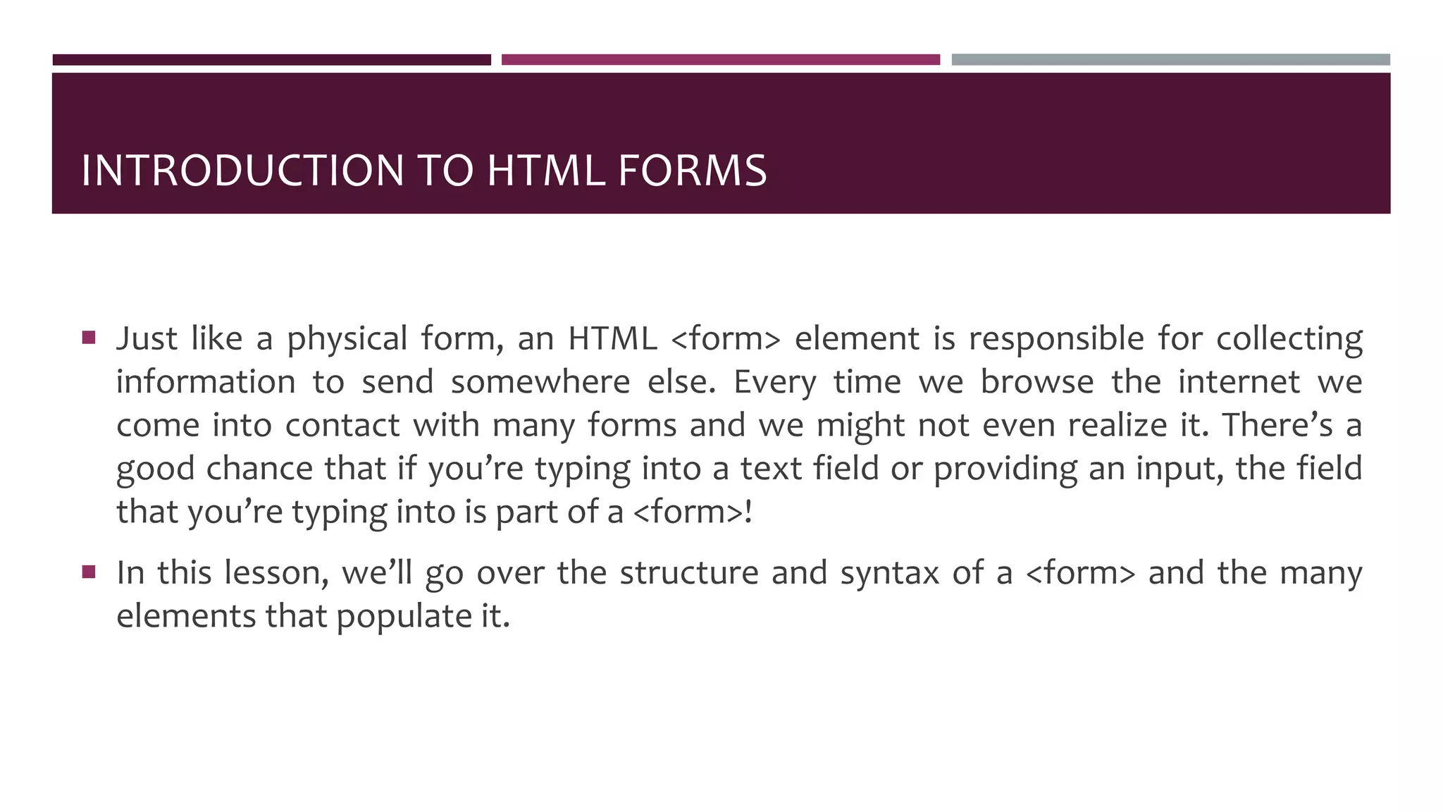 INTRODUCTION TO HTML FORMS
 Just like a physical form, an HTML <form> element is responsible for collecting
information to send somewhere else. Every time we browse the internet we
come into contact with many forms and we might not even realize it. There’s a
good chance that if you’re typing into a text field or providing an input, the field
that you’re typing into is part of a <form>!
 In this lesson, we’ll go over the structure and syntax of a <form> and the many
elements that populate it.
 
