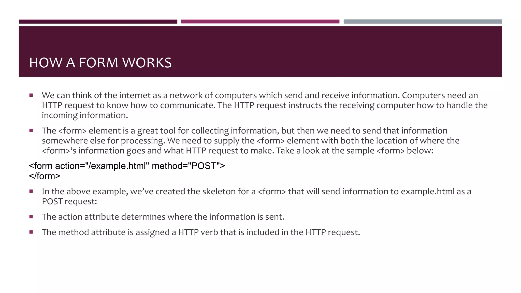 HOW A FORM WORKS
 We can think of the internet as a network of computers which send and receive information. Computers need an
HTTP request to know how to communicate. The HTTP request instructs the receiving computer how to handle the
incoming information.
 The <form> element is a great tool for collecting information, but then we need to send that information
somewhere else for processing. We need to supply the <form> element with both the location of where the
<form>‘s information goes and what HTTP request to make. Take a look at the sample <form> below:
<form action="/example.html" method="POST">
</form>
 In the above example, we’ve created the skeleton for a <form> that will send information to example.html as a
POST request:
 The action attribute determines where the information is sent.
 The method attribute is assigned a HTTP verb that is included in the HTTP request.
 