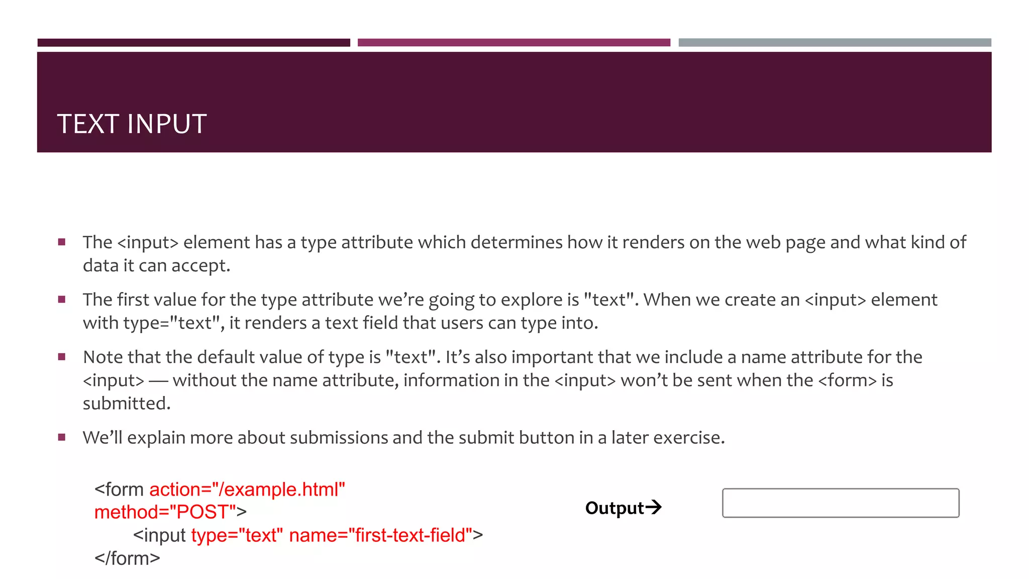 TEXT INPUT
 The <input> element has a type attribute which determines how it renders on the web page and what kind of
data it can accept.
 The first value for the type attribute we’re going to explore is "text". When we create an <input> element
with type="text", it renders a text field that users can type into.
 Note that the default value of type is "text". It’s also important that we include a name attribute for the
<input> — without the name attribute, information in the <input> won’t be sent when the <form> is
submitted.
 We’ll explain more about submissions and the submit button in a later exercise.
<form action="/example.html"
method="POST">
<input type="text" name="first-text-field">
</form>
Output
 
