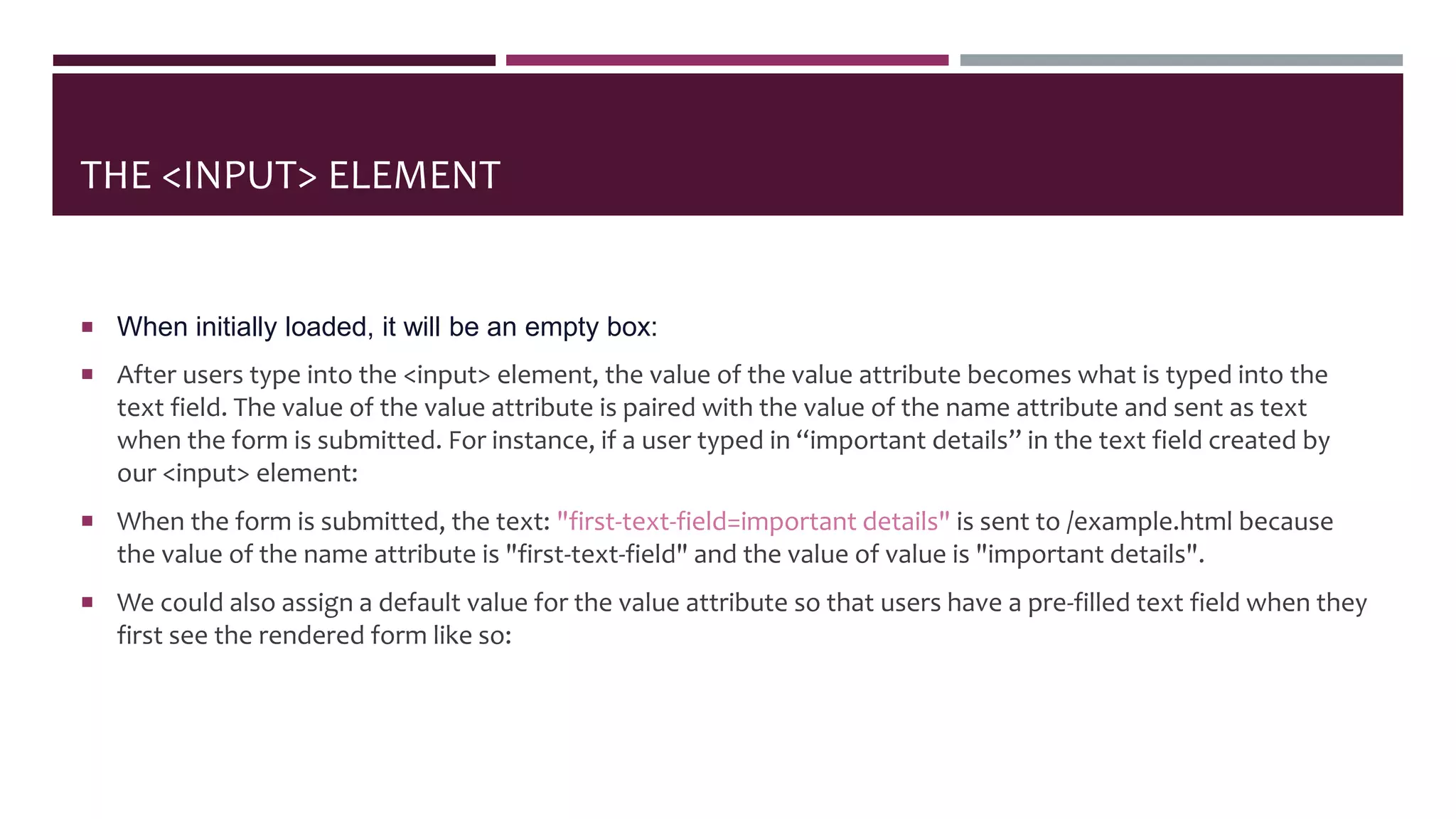 THE <INPUT> ELEMENT
 When initially loaded, it will be an empty box:
 After users type into the <input> element, the value of the value attribute becomes what is typed into the
text field. The value of the value attribute is paired with the value of the name attribute and sent as text
when the form is submitted. For instance, if a user typed in “important details” in the text field created by
our <input> element:
 When the form is submitted, the text: "first-text-field=important details" is sent to /example.html because
the value of the name attribute is "first-text-field" and the value of value is "important details".
 We could also assign a default value for the value attribute so that users have a pre-filled text field when they
first see the rendered form like so:
 