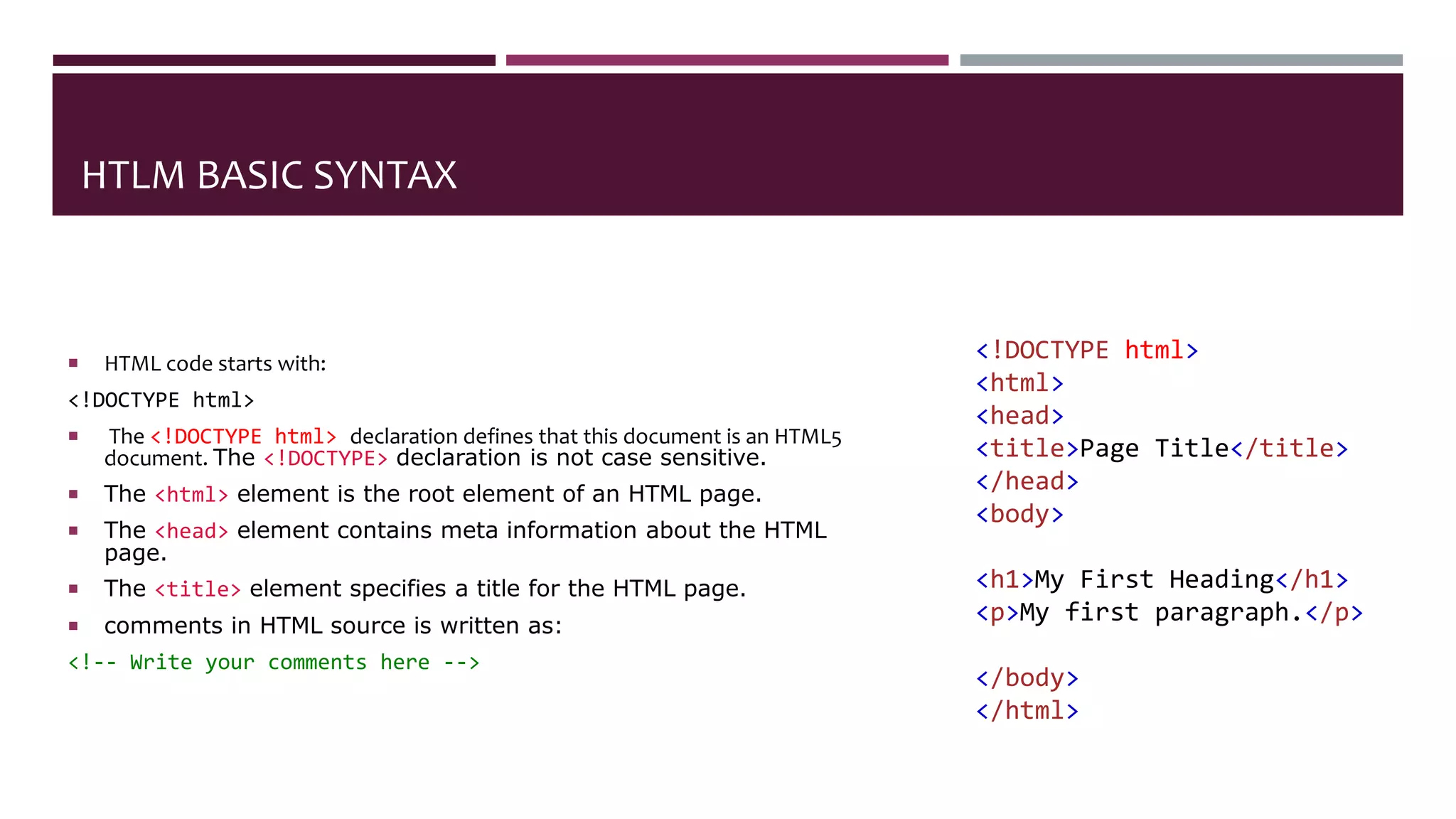 HTLM BASIC SYNTAX
 HTML code starts with:
<!DOCTYPE html>
 The <!DOCTYPE html> declaration defines that this document is an HTML5
document. The <!DOCTYPE> declaration is not case sensitive.
 The <html> element is the root element of an HTML page.
 The <head> element contains meta information about the HTML
page.
 The <title> element specifies a title for the HTML page.
 comments in HTML source is written as:
<!-- Write your comments here -->
<!DOCTYPE html>
<html>
<head>
<title>Page Title</title>
</head>
<body>
<h1>My First Heading</h1>
<p>My first paragraph.</p>
</body>
</html>
 