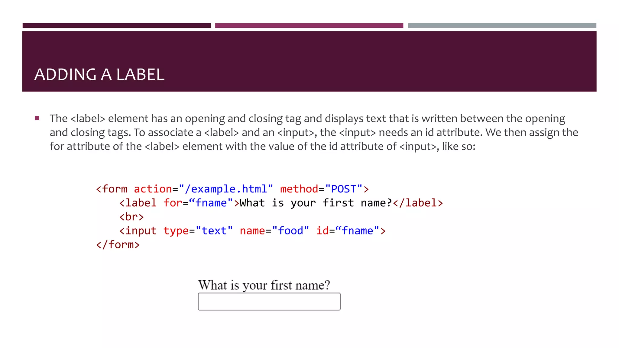 ADDING A LABEL
 The <label> element has an opening and closing tag and displays text that is written between the opening
and closing tags. To associate a <label> and an <input>, the <input> needs an id attribute. We then assign the
for attribute of the <label> element with the value of the id attribute of <input>, like so:
<form action="/example.html" method="POST">
<label for=“fname">What is your first name?</label>
<br>
<input type="text" name="food" id=“fname">
</form>
 