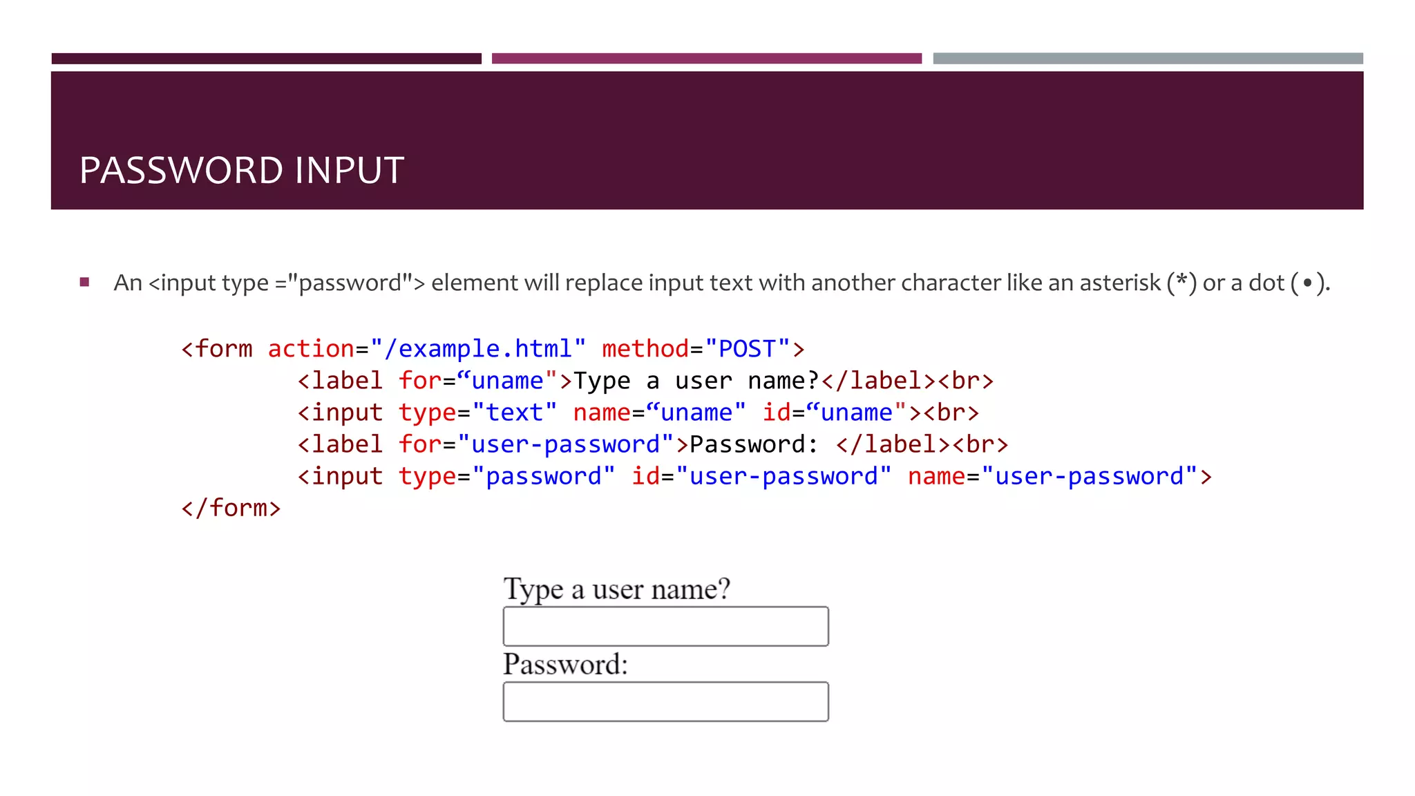 PASSWORD INPUT
 An <input type ="password"> element will replace input text with another character like an asterisk (*) or a dot (•).
<form action="/example.html" method="POST">
<label for=“uname">Type a user name?</label><br>
<input type="text" name=“uname" id=“uname"><br>
<label for="user-password">Password: </label><br>
<input type="password" id="user-password" name="user-password">
</form>
 