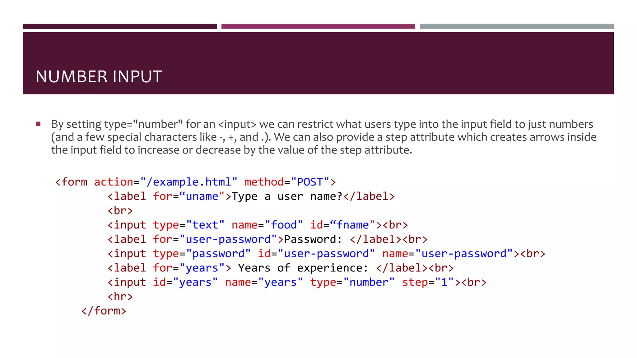NUMBER INPUT
 By setting type="number" for an <input> we can restrict what users type into the input field to just numbers
(and a few special characters like -, +, and .). We can also provide a step attribute which creates arrows inside
the input field to increase or decrease by the value of the step attribute.
<form action="/example.html" method="POST">
<label for=“uname">Type a user name?</label>
<br>
<input type="text" name="food" id=“fname"><br>
<label for="user-password">Password: </label><br>
<input type="password" id="user-password" name="user-password"><br>
<label for="years"> Years of experience: </label><br>
<input id="years" name="years" type="number" step="1"><br>
<hr>
</form>
 