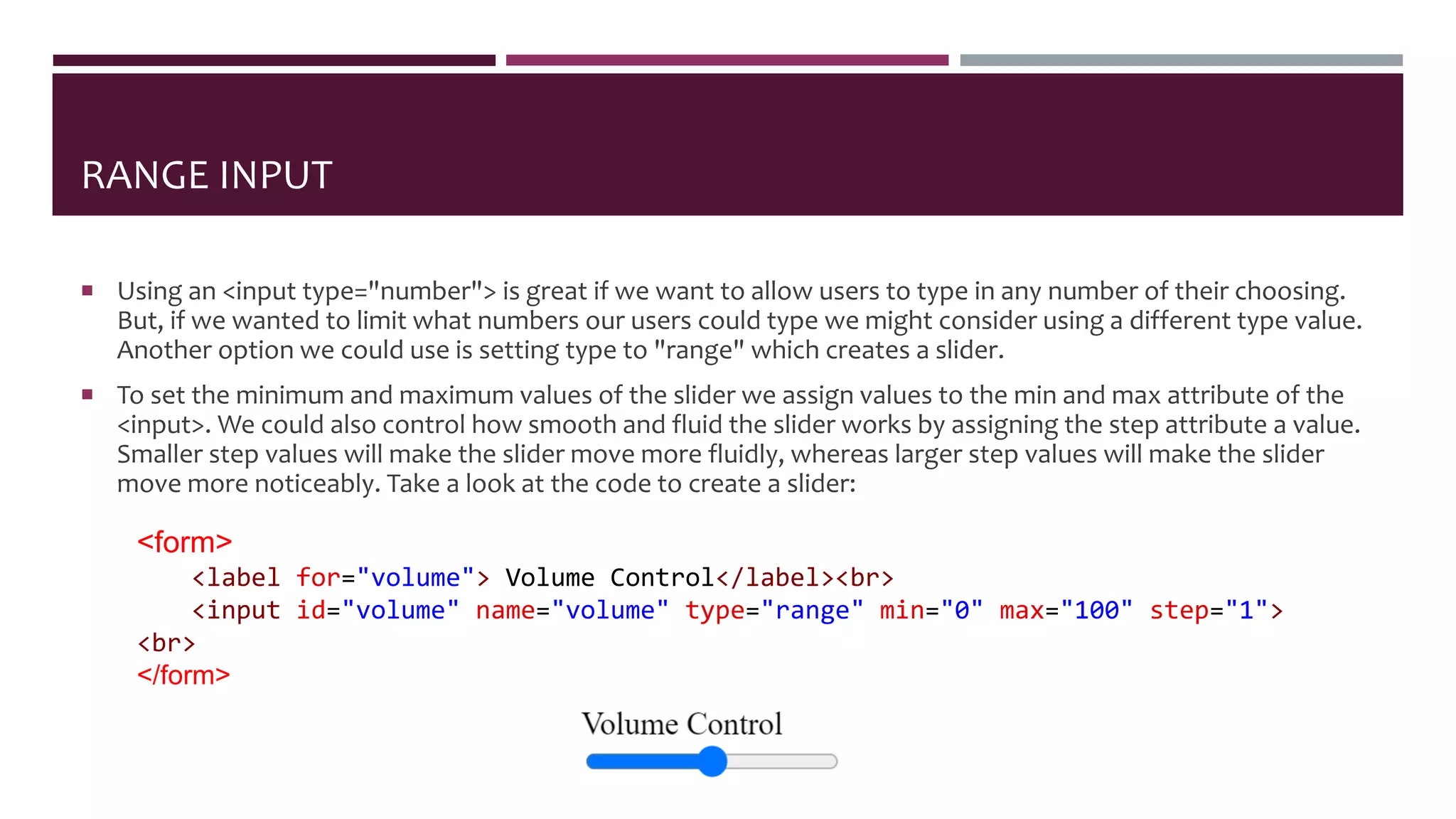RANGE INPUT
 Using an <input type="number"> is great if we want to allow users to type in any number of their choosing.
But, if we wanted to limit what numbers our users could type we might consider using a different type value.
Another option we could use is setting type to "range" which creates a slider.
 To set the minimum and maximum values of the slider we assign values to the min and max attribute of the
<input>. We could also control how smooth and fluid the slider works by assigning the step attribute a value.
Smaller step values will make the slider move more fluidly, whereas larger step values will make the slider
move more noticeably. Take a look at the code to create a slider:
<form>
<label for="volume"> Volume Control</label><br>
<input id="volume" name="volume" type="range" min="0" max="100" step="1">
<br>
</form>
 