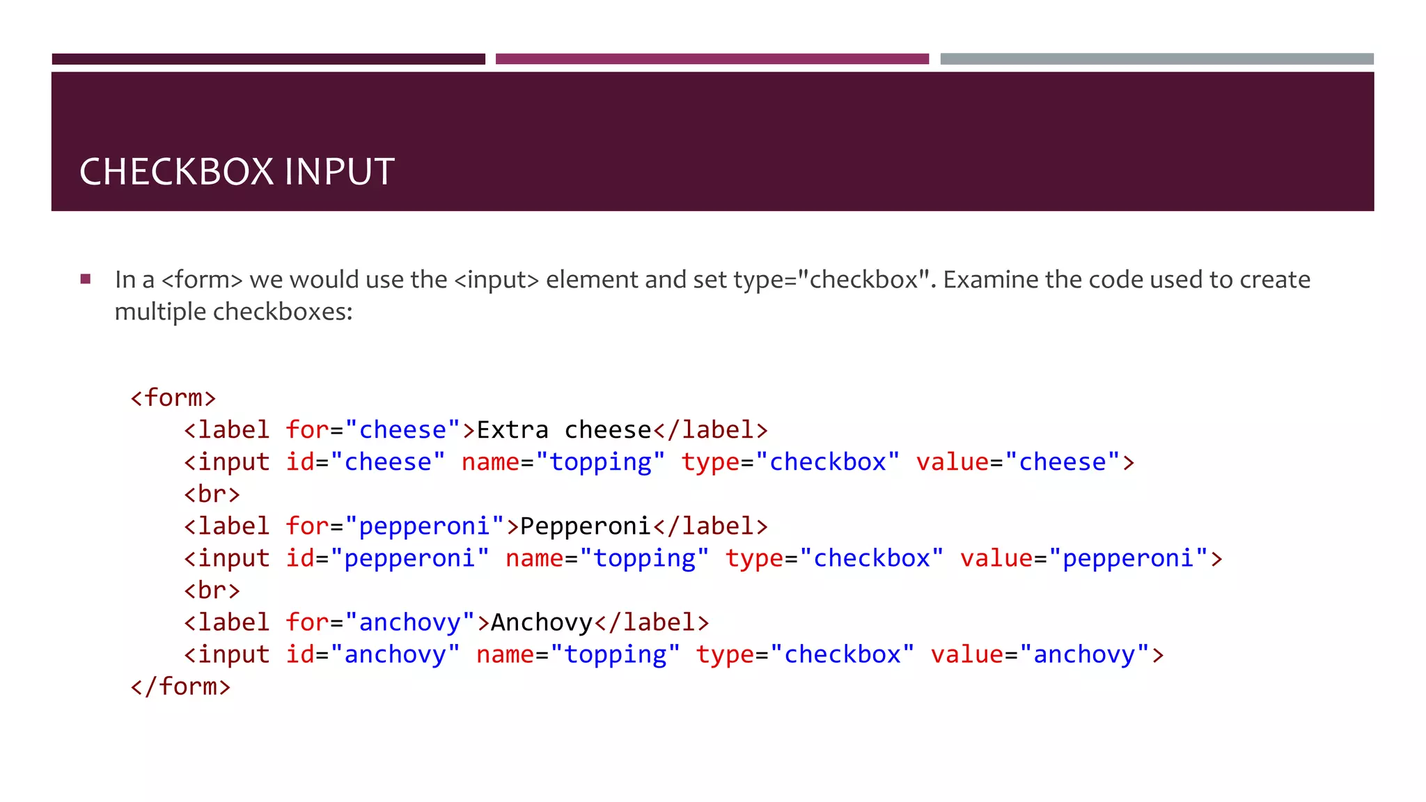 CHECKBOX INPUT
 In a <form> we would use the <input> element and set type="checkbox". Examine the code used to create
multiple checkboxes:
<form>
<label for="cheese">Extra cheese</label>
<input id="cheese" name="topping" type="checkbox" value="cheese">
<br>
<label for="pepperoni">Pepperoni</label>
<input id="pepperoni" name="topping" type="checkbox" value="pepperoni">
<br>
<label for="anchovy">Anchovy</label>
<input id="anchovy" name="topping" type="checkbox" value="anchovy">
</form>
 