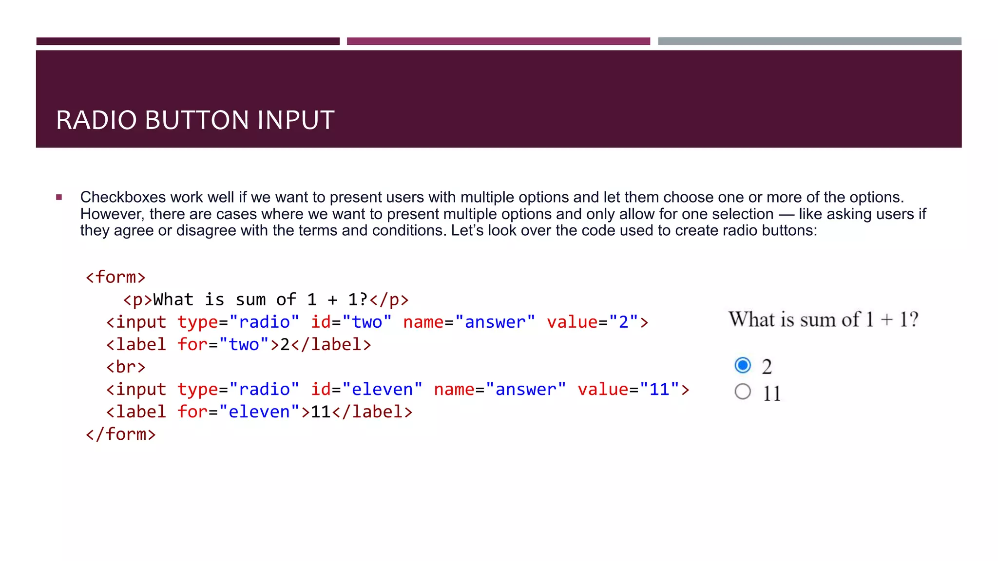 RADIO BUTTON INPUT
 Checkboxes work well if we want to present users with multiple options and let them choose one or more of the options.
However, there are cases where we want to present multiple options and only allow for one selection — like asking users if
they agree or disagree with the terms and conditions. Let’s look over the code used to create radio buttons:
<form>
<p>What is sum of 1 + 1?</p>
<input type="radio" id="two" name="answer" value="2">
<label for="two">2</label>
<br>
<input type="radio" id="eleven" name="answer" value="11">
<label for="eleven">11</label>
</form>
 