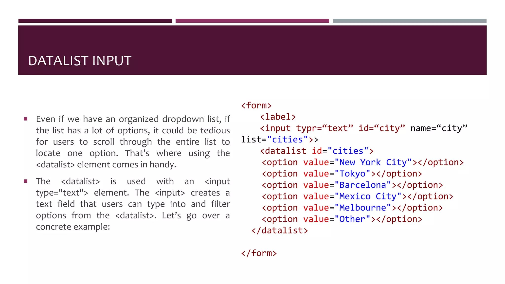DATALIST INPUT
 Even if we have an organized dropdown list, if
the list has a lot of options, it could be tedious
for users to scroll through the entire list to
locate one option. That’s where using the
<datalist> element comes in handy.
 The <datalist> is used with an <input
type="text"> element. The <input> creates a
text field that users can type into and filter
options from the <datalist>. Let’s go over a
concrete example:
<form>
<label>
<input typr=“text” id=“city” name=“city”
list="cities">>
<datalist id="cities">
<option value="New York City"></option>
<option value="Tokyo"></option>
<option value="Barcelona"></option>
<option value="Mexico City"></option>
<option value="Melbourne"></option>
<option value="Other"></option>
</datalist>
</form>
 