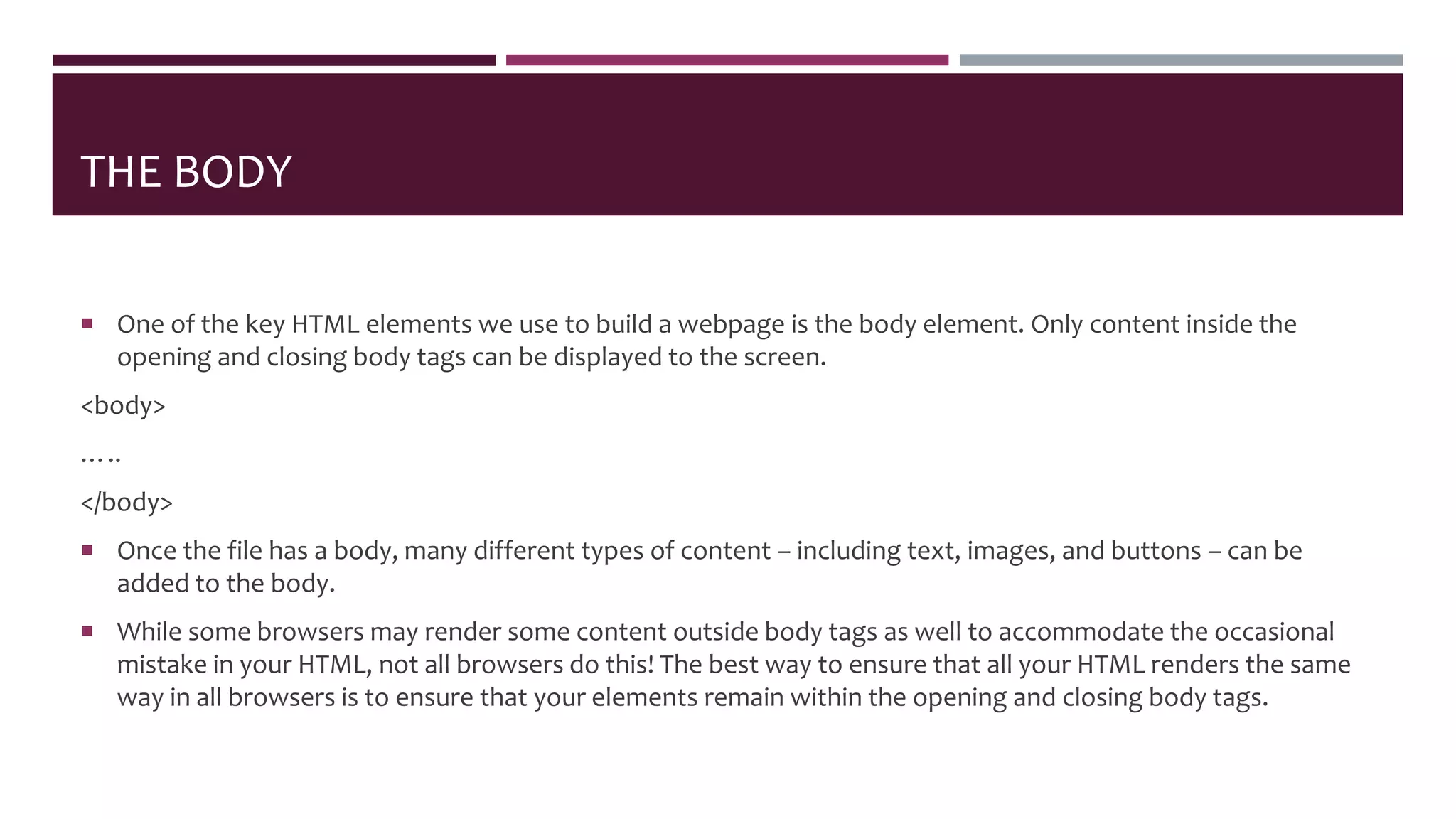 THE BODY
 One of the key HTML elements we use to build a webpage is the body element. Only content inside the
opening and closing body tags can be displayed to the screen.
<body>
…..
</body>
 Once the file has a body, many different types of content – including text, images, and buttons – can be
added to the body.
 While some browsers may render some content outside body tags as well to accommodate the occasional
mistake in your HTML, not all browsers do this! The best way to ensure that all your HTML renders the same
way in all browsers is to ensure that your elements remain within the opening and closing body tags.
 