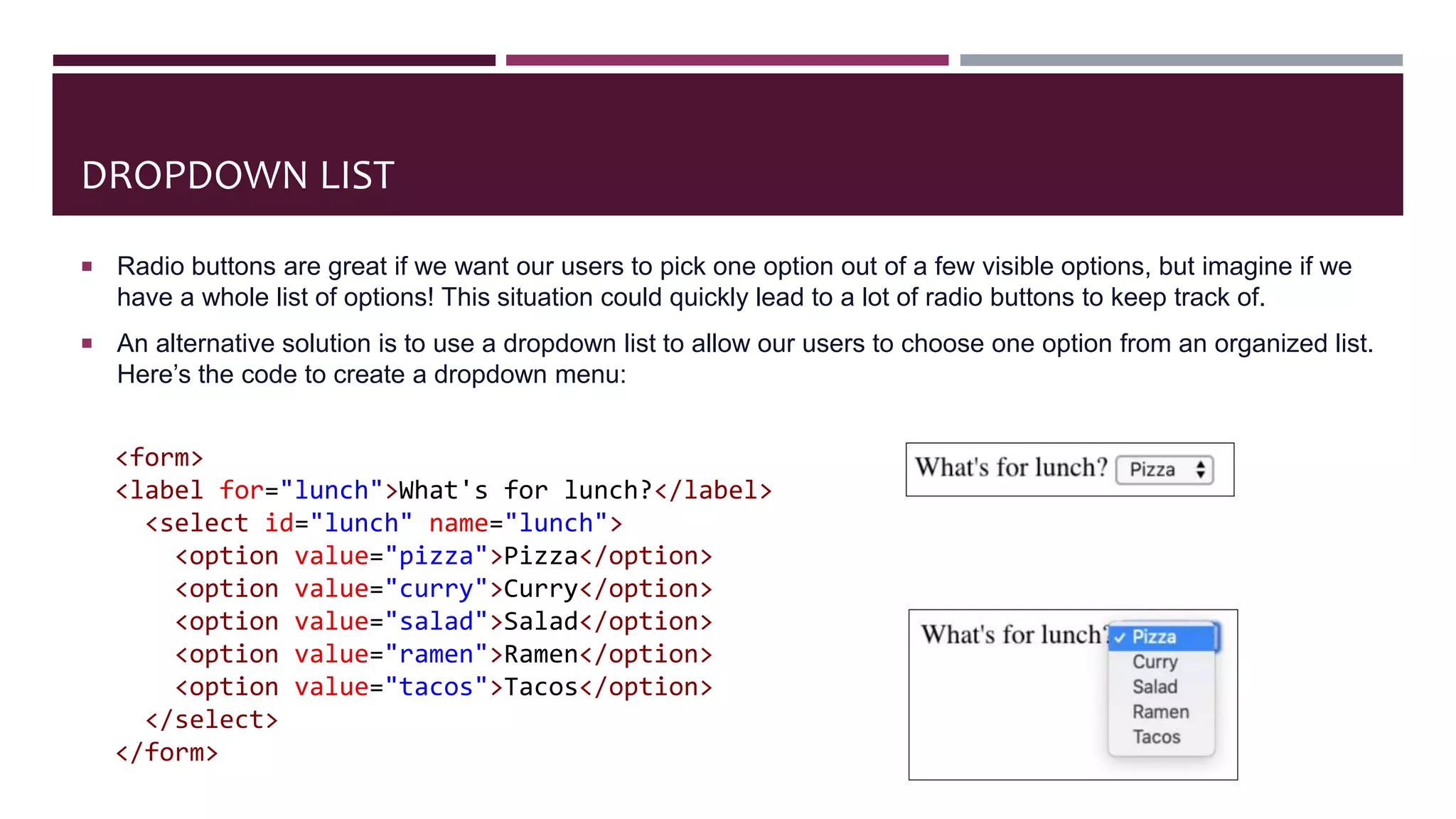 DROPDOWN LIST
 Radio buttons are great if we want our users to pick one option out of a few visible options, but imagine if we
have a whole list of options! This situation could quickly lead to a lot of radio buttons to keep track of.
 An alternative solution is to use a dropdown list to allow our users to choose one option from an organized list.
Here’s the code to create a dropdown menu:
<form>
<label for="lunch">What's for lunch?</label>
<select id="lunch" name="lunch">
<option value="pizza">Pizza</option>
<option value="curry">Curry</option>
<option value="salad">Salad</option>
<option value="ramen">Ramen</option>
<option value="tacos">Tacos</option>
</select>
</form>
 