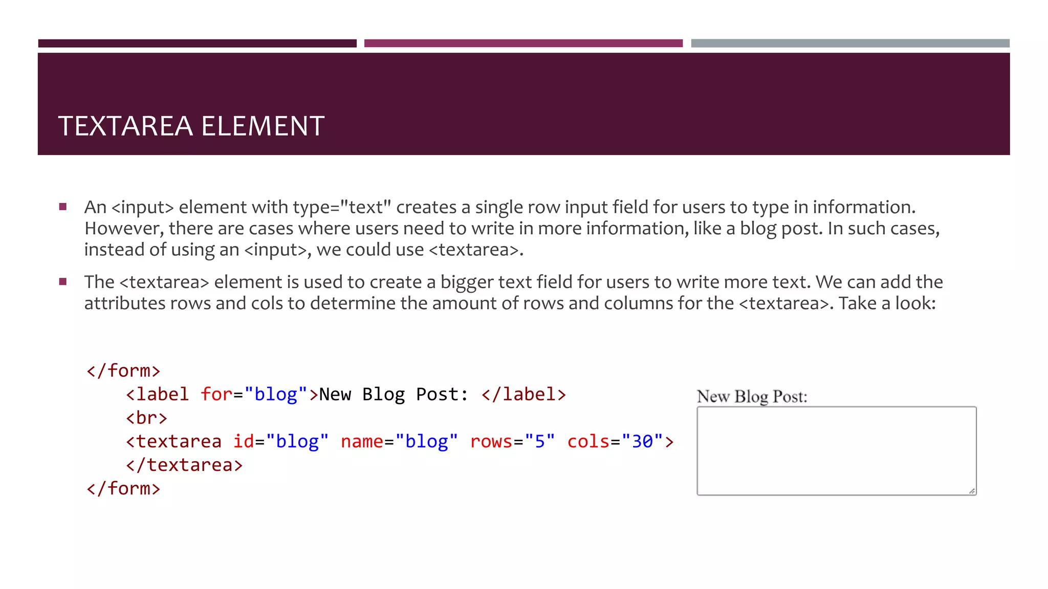 TEXTAREA ELEMENT
 An <input> element with type="text" creates a single row input field for users to type in information.
However, there are cases where users need to write in more information, like a blog post. In such cases,
instead of using an <input>, we could use <textarea>.
 The <textarea> element is used to create a bigger text field for users to write more text. We can add the
attributes rows and cols to determine the amount of rows and columns for the <textarea>. Take a look:
</form>
<label for="blog">New Blog Post: </label>
<br>
<textarea id="blog" name="blog" rows="5" cols="30">
</textarea>
</form>
 