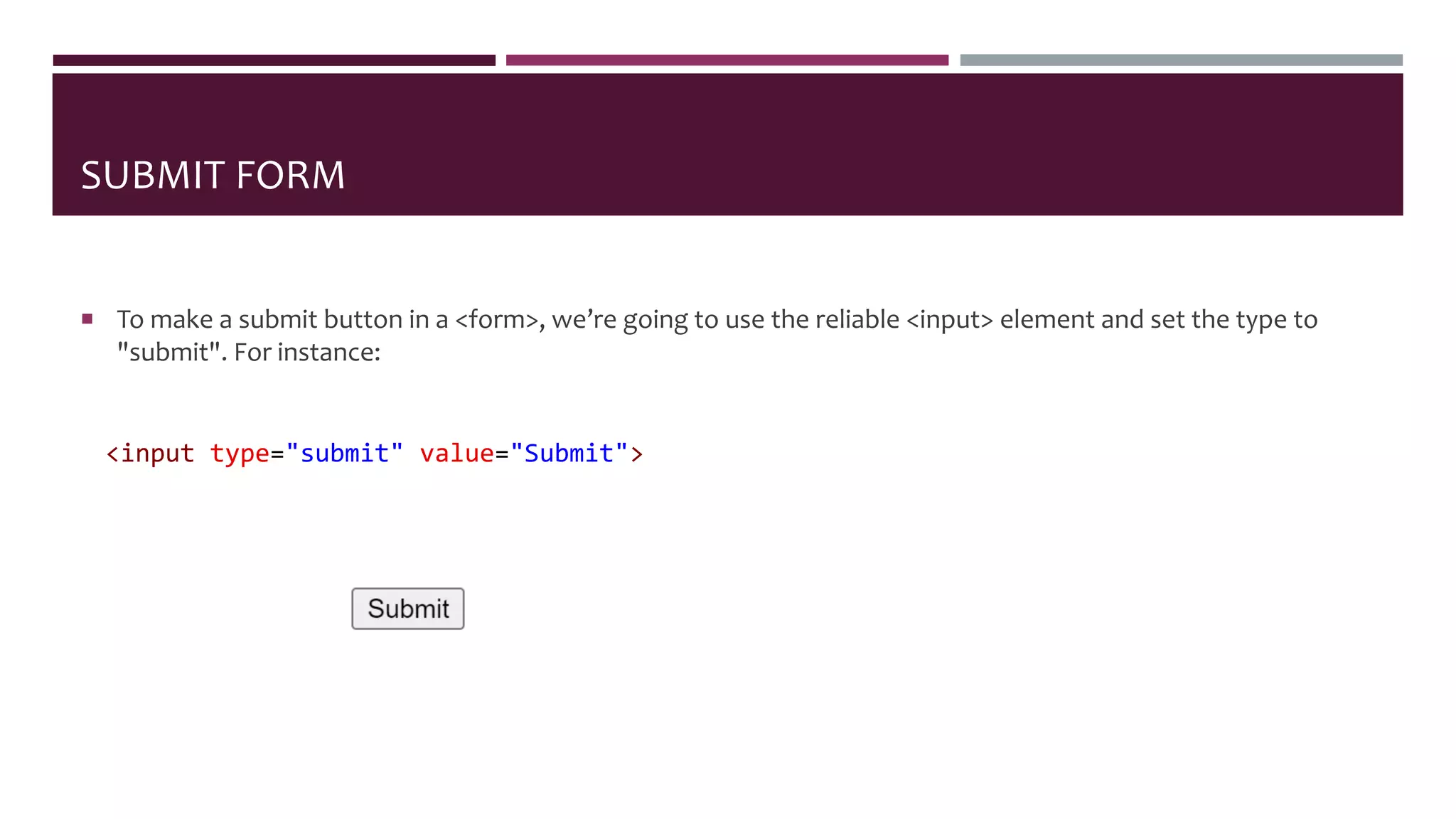 SUBMIT FORM
 To make a submit button in a <form>, we’re going to use the reliable <input> element and set the type to
"submit". For instance:
<input type="submit" value="Submit">
 