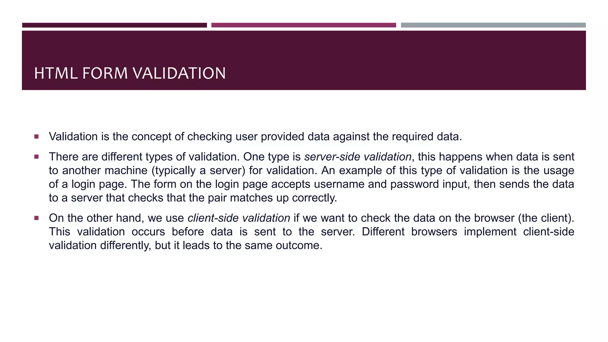 HTML FORM VALIDATION
 Validation is the concept of checking user provided data against the required data.
 There are different types of validation. One type is server-side validation, this happens when data is sent
to another machine (typically a server) for validation. An example of this type of validation is the usage
of a login page. The form on the login page accepts username and password input, then sends the data
to a server that checks that the pair matches up correctly.
 On the other hand, we use client-side validation if we want to check the data on the browser (the client).
This validation occurs before data is sent to the server. Different browsers implement client-side
validation differently, but it leads to the same outcome.
 