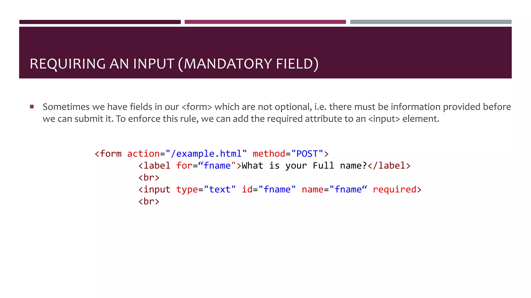 REQUIRING AN INPUT (MANDATORY FIELD)
 Sometimes we have fields in our <form> which are not optional, i.e. there must be information provided before
we can submit it. To enforce this rule, we can add the required attribute to an <input> element.
<form action="/example.html" method="POST">
<label for=“fname">What is your Full name?</label>
<br>
<input type="text" id="fname" name="fname“ required>
<br>
 