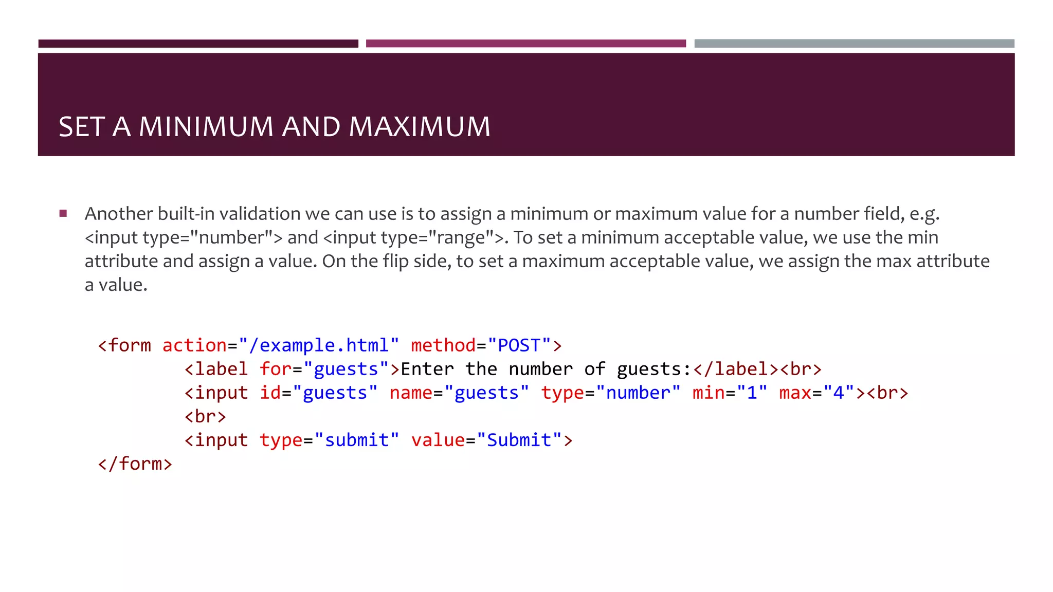 SET A MINIMUM AND MAXIMUM
 Another built-in validation we can use is to assign a minimum or maximum value for a number field, e.g.
<input type="number"> and <input type="range">. To set a minimum acceptable value, we use the min
attribute and assign a value. On the flip side, to set a maximum acceptable value, we assign the max attribute
a value.
<form action="/example.html" method="POST">
<label for="guests">Enter the number of guests:</label><br>
<input id="guests" name="guests" type="number" min="1" max="4"><br>
<br>
<input type="submit" value="Submit">
</form>
 