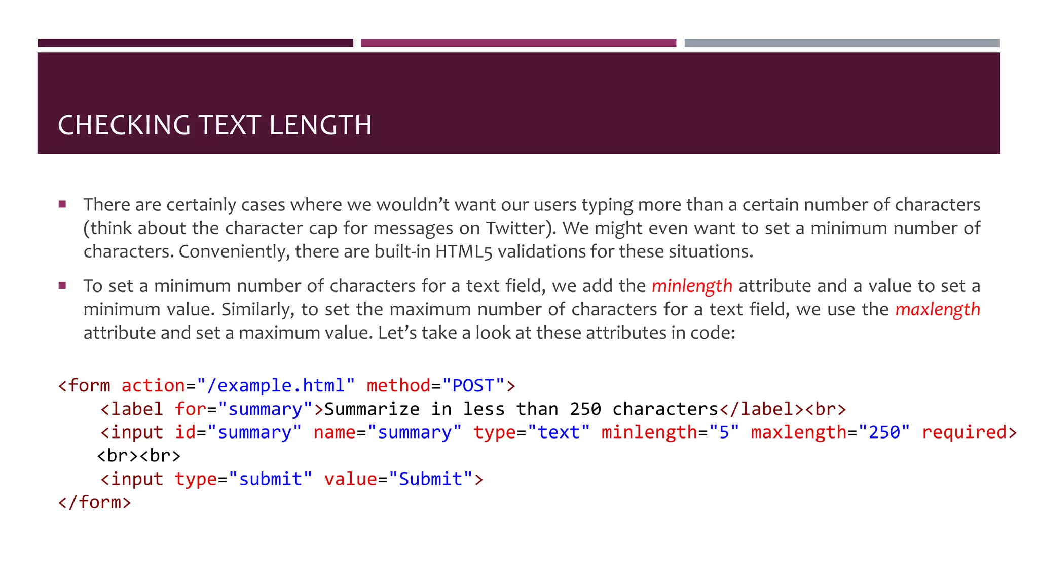 CHECKING TEXT LENGTH
 There are certainly cases where we wouldn’t want our users typing more than a certain number of characters
(think about the character cap for messages on Twitter). We might even want to set a minimum number of
characters. Conveniently, there are built-in HTML5 validations for these situations.
 To set a minimum number of characters for a text field, we add the minlength attribute and a value to set a
minimum value. Similarly, to set the maximum number of characters for a text field, we use the maxlength
attribute and set a maximum value. Let’s take a look at these attributes in code:
<form action="/example.html" method="POST">
<label for="summary">Summarize in less than 250 characters</label><br>
<input id="summary" name="summary" type="text" minlength="5" maxlength="250" required>
<br><br>
<input type="submit" value="Submit">
</form>
 