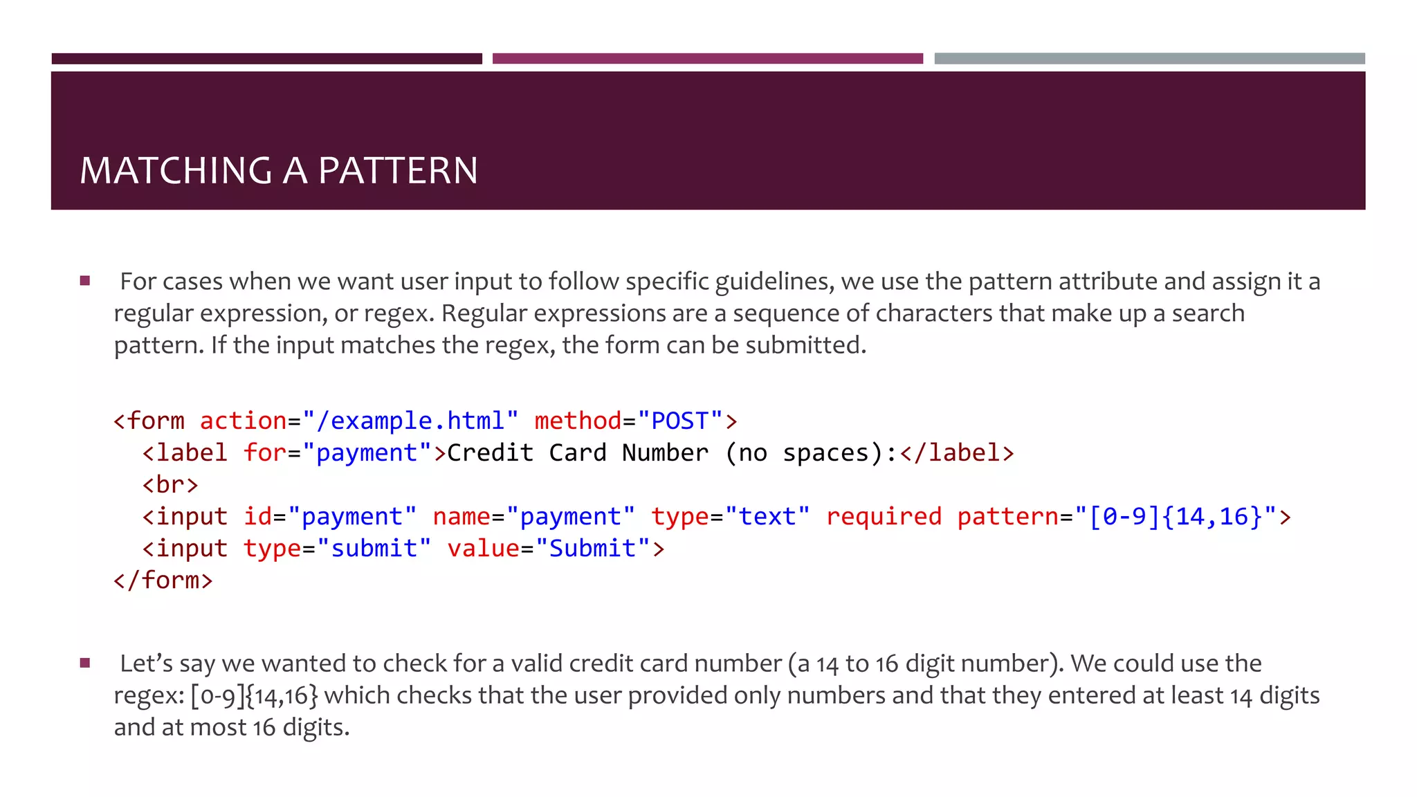 MATCHING A PATTERN
 For cases when we want user input to follow specific guidelines, we use the pattern attribute and assign it a
regular expression, or regex. Regular expressions are a sequence of characters that make up a search
pattern. If the input matches the regex, the form can be submitted.
<form action="/example.html" method="POST">
<label for="payment">Credit Card Number (no spaces):</label>
<br>
<input id="payment" name="payment" type="text" required pattern="[0-9]{14,16}">
<input type="submit" value="Submit">
</form>
 Let’s say we wanted to check for a valid credit card number (a 14 to 16 digit number). We could use the
regex: [0-9]{14,16} which checks that the user provided only numbers and that they entered at least 14 digits
and at most 16 digits.
 