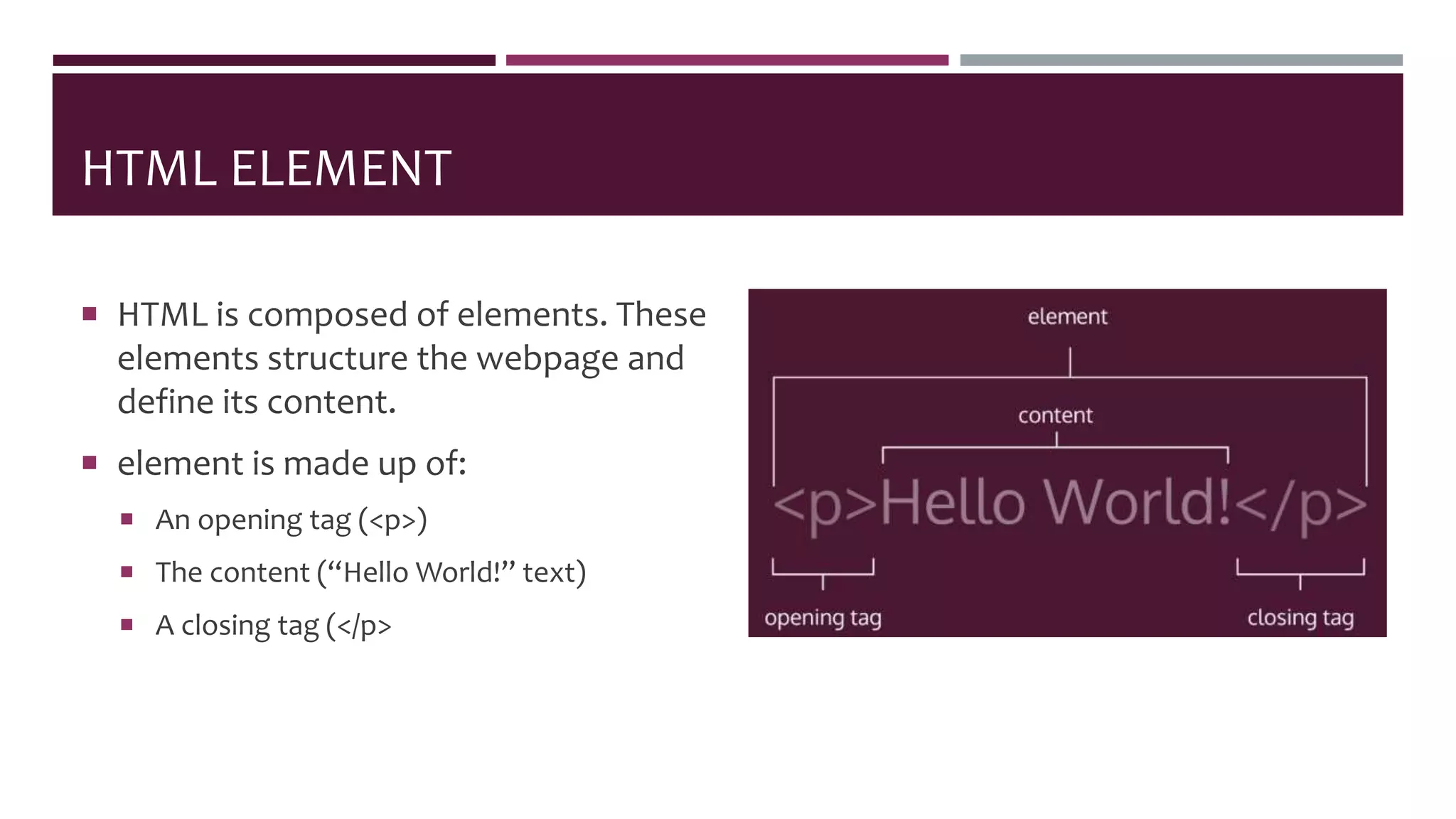HTML ELEMENT
 HTML is composed of elements. These
elements structure the webpage and
define its content.
 element is made up of:
 An opening tag (<p>)
 The content (“Hello World!” text)
 A closing tag (</p>
 