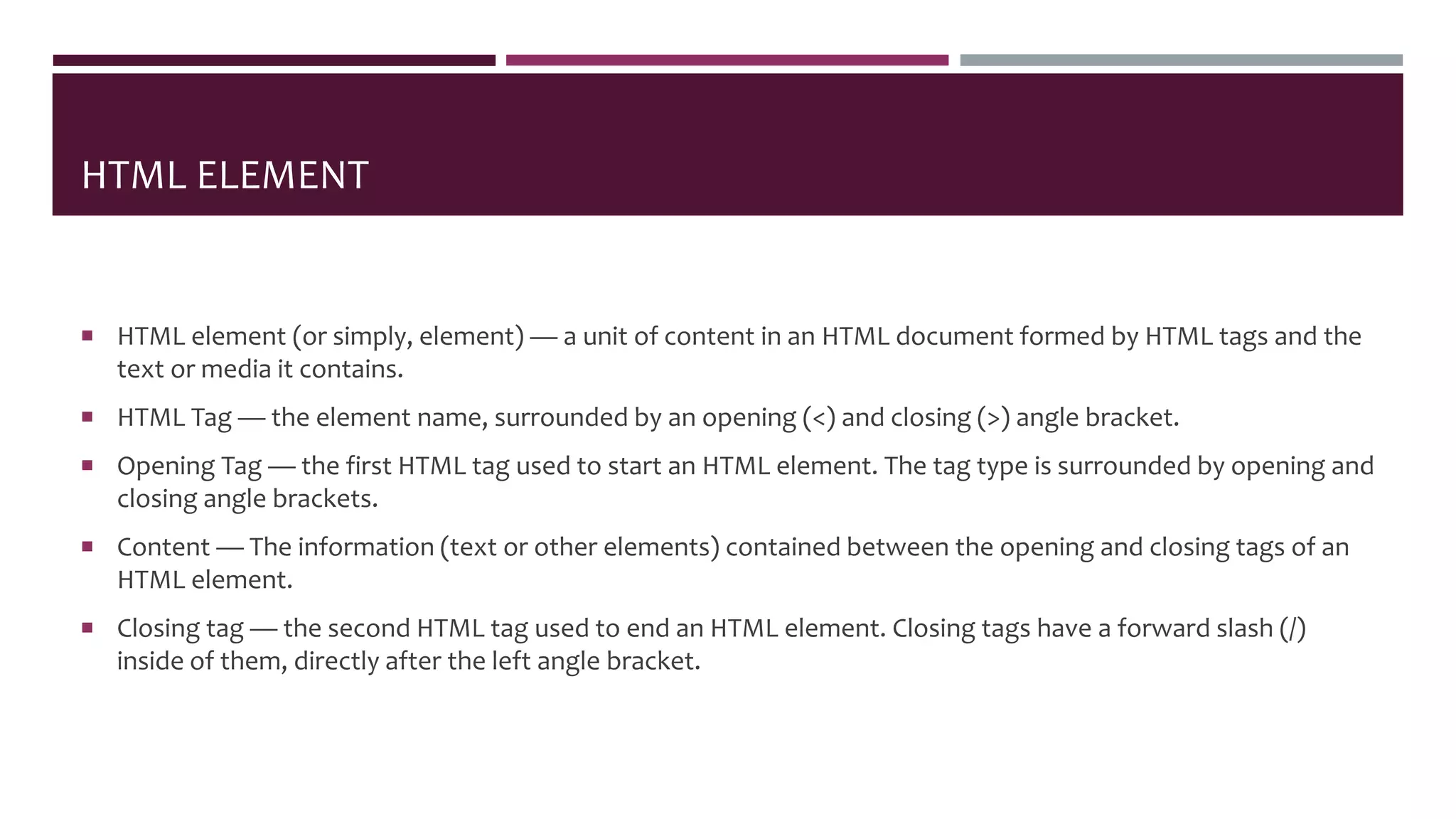 HTML ELEMENT
 HTML element (or simply, element) — a unit of content in an HTML document formed by HTML tags and the
text or media it contains.
 HTML Tag — the element name, surrounded by an opening (<) and closing (>) angle bracket.
 Opening Tag — the first HTML tag used to start an HTML element. The tag type is surrounded by opening and
closing angle brackets.
 Content — The information (text or other elements) contained between the opening and closing tags of an
HTML element.
 Closing tag — the second HTML tag used to end an HTML element. Closing tags have a forward slash (/)
inside of them, directly after the left angle bracket.
 