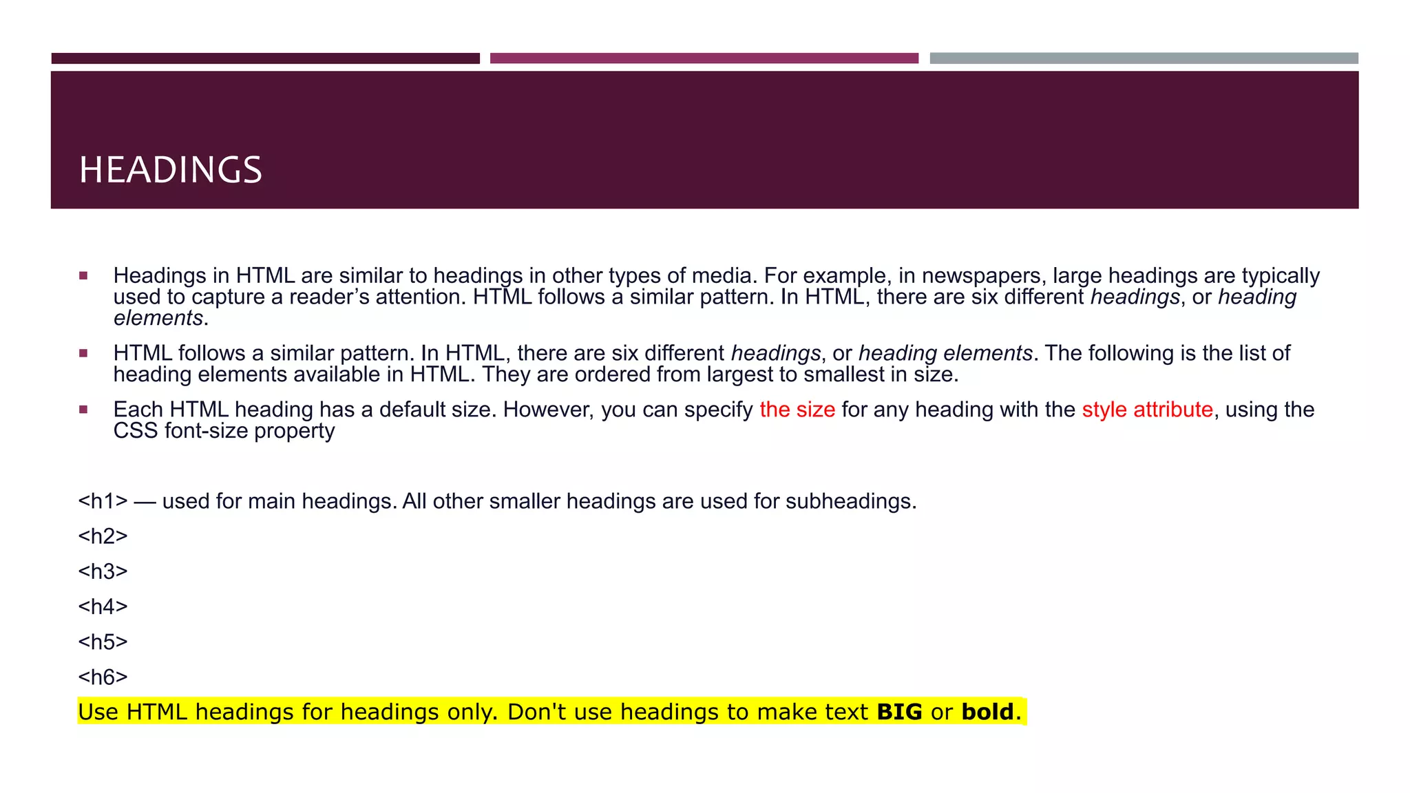 HEADINGS
 Headings in HTML are similar to headings in other types of media. For example, in newspapers, large headings are typically
used to capture a reader’s attention. HTML follows a similar pattern. In HTML, there are six different headings, or heading
elements.
 HTML follows a similar pattern. In HTML, there are six different headings, or heading elements. The following is the list of
heading elements available in HTML. They are ordered from largest to smallest in size.
 Each HTML heading has a default size. However, you can specify the size for any heading with the style attribute, using the
CSS font-size property
<h1> — used for main headings. All other smaller headings are used for subheadings.
<h2>
<h3>
<h4>
<h5>
<h6>
Use HTML headings for headings only. Don't use headings to make text BIG or bold.
 