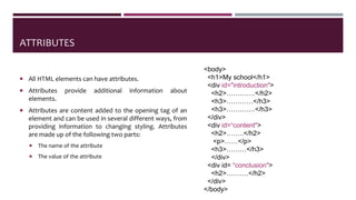 ATTRIBUTES
 All HTML elements can have attributes.
 Attributes provide additional information about
elements.
 Attributes are content added to the opening tag of an
element and can be used in several different ways, from
providing information to changing styling. Attributes
are made up of the following two parts:
 The name of the attribute
 The value of the attribute
<body>
<h1>My school</h1>
<div id="introduction">
<h2>………….</h2>
<h3>…………</h3>
<h3>………….</h3>
</div>
<div id=“content">
<h2>……..</h2>
<p>……</p>
<h3>………</h3>
</div>
<div id= “conclusion">
<h2>……….</h2>
</div>
</body>
 