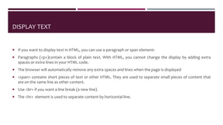 DISPLAY TEXT
 If you want to display text in HTML, you can use a paragraph or span element:
 Paragraphs (<p>)contain a block of plain text. With HTML, you cannot change the display by adding extra
spaces or extra lines in your HTML code.
 The browser will automatically remove any extra spaces and lines when the page is displayed
 <span> contains short pieces of text or other HTML. They are used to separate small pieces of content that
are on the same line as other content.
 Use <br> if you want a line break (a new line).
 The <hr> element is used to separate content by horizontal line.
 
