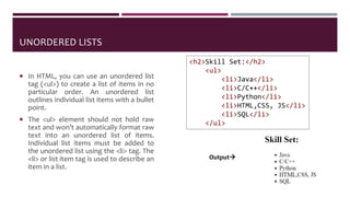 UNORDERED LISTS
 In HTML, you can use an unordered list
tag (<ul>) to create a list of items in no
particular order. An unordered list
outlines individual list items with a bullet
point.
 The <ul> element should not hold raw
text and won’t automatically format raw
text into an unordered list of items.
Individual list items must be added to
the unordered list using the <li> tag. The
<li> or list item tag is used to describe an
item in a list.
<h2>Skill Set:</h2>
<ul>
<li>Java</li>
<li>C/C++</li>
<li>Python</li>
<li>HTML,CSS, JS</li>
<li>SQL</li>
</ul>
Output
 
