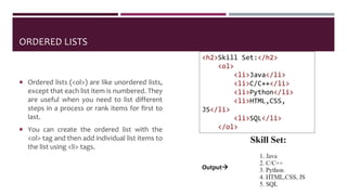 ORDERED LISTS
 Ordered lists (<ol>) are like unordered lists,
except that each list item is numbered. They
are useful when you need to list different
steps in a process or rank items for first to
last.
 You can create the ordered list with the
<ol> tag and then add individual list items to
the list using <li> tags.
<h2>Skill Set:</h2>
<ol>
<li>Java</li>
<li>C/C++</li>
<li>Python</li>
<li>HTML,CSS,
JS</li>
<li>SQL</li>
</ol>
Output
 