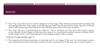 IMAGES
 The <img> tag allows you to add an image to a web page. Most elements require both opening and
closing tags, but the <img> tag is a self-closing tag. Note that the end of the <img> tag has a forward
slash /. Self-closing tags may include or omit the final slash / both will render properly.
 The <img> tag has a required attribute called src. The src attribute must be set to the image’s source,
or the location of the image. In this case, the value of src must be the uniform resource locator (URL)
of the image. A URL is the web address or local address where a file is stored.
<img src="image-location.jpg" />
 The required alt attribute provides an alternate text for an image, if the user for some reason cannot
view it (because of slow connection, an error in the src attribute, or if the user uses a screen reader).
 