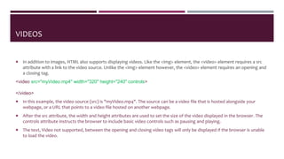 VIDEOS
 In addition to images, HTML also supports displaying videos. Like the <img> element, the <video> element requires a src
attribute with a link to the video source. Unlike the <img> element however, the <video> element requires an opening and
a closing tag.
<video src="myVideo.mp4" width="320" height="240" controls>
Video not supported
</video>
 In this example, the video source (src) is "myVideo.mp4". The source can be a video file that is hosted alongside your
webpage, or a URL that points to a video file hosted on another webpage.
 After the src attribute, the width and height attributes are used to set the size of the video displayed in the browser. The
controls attribute instructs the browser to include basic video controls such as pausing and playing.
 The text, Video not supported, between the opening and closing video tags will only be displayed if the browser is unable
to load the video.
 