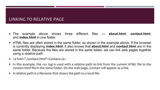 LINKING TO RELATIVE PAGE
 The example above shows three different files — about.html, contact.html,
and index.html in one folder.
 HTML files are often stored in the same folder, as shown in the example above. If the browser
is currently displaying index.html, it also knows that about.html and contact.html are in the
same folder. Because the files are stored in the same folder, we can link web pages together
using a relative path.
 <a href="./contact.html">Contact</a>
 In this example, the <a> tag is used with a relative path to link from the current HTML file to the
contact.html file in the same folder. On the web page, Contact will appear as a link.
 A relative path is a filename that shows the path to a local file.
 