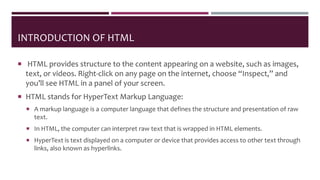 INTRODUCTION OF HTML
 HTML provides structure to the content appearing on a website, such as images,
text, or videos. Right-click on any page on the internet, choose “Inspect,” and
you’ll see HTML in a panel of your screen.
 HTML stands for HyperText Markup Language:
 A markup language is a computer language that defines the structure and presentation of raw
text.
 In HTML, the computer can interpret raw text that is wrapped in HTML elements.
 HyperText is text displayed on a computer or device that provides access to other text through
links, also known as hyperlinks.
 