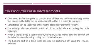 TABLE BODY, TABLE HEAD AND TABLE FOOTER
 Over time, a table can grow to contain a lot of data and become very long. When
this happens, the table can be sectioned off so that it is easier to manage.
 Long tables can be sectioned off using the table body element: <tbody>.
 The <tbody> element should contain all of the table’s data, excluding the table
headings.
 When a table’s body is sectioned off, however, it also makes sense to section off
the table’s column headings using the <thead> element.
 The bottom part of a long table can also be sectioned off using the <tfoot>
element.
 