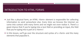 INTRODUCTION TO HTML FORMS
 Just like a physical form, an HTML <form> element is responsible for collecting
information to send somewhere else. Every time we browse the internet we
come into contact with many forms and we might not even realize it. There’s a
good chance that if you’re typing into a text field or providing an input, the field
that you’re typing into is part of a <form>!
 In this lesson, we’ll go over the structure and syntax of a <form> and the many
elements that populate it.
 