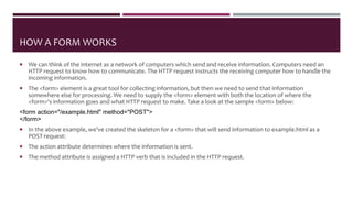 HOW A FORM WORKS
 We can think of the internet as a network of computers which send and receive information. Computers need an
HTTP request to know how to communicate. The HTTP request instructs the receiving computer how to handle the
incoming information.
 The <form> element is a great tool for collecting information, but then we need to send that information
somewhere else for processing. We need to supply the <form> element with both the location of where the
<form>‘s information goes and what HTTP request to make. Take a look at the sample <form> below:
<form action="/example.html" method="POST">
</form>
 In the above example, we’ve created the skeleton for a <form> that will send information to example.html as a
POST request:
 The action attribute determines where the information is sent.
 The method attribute is assigned a HTTP verb that is included in the HTTP request.
 