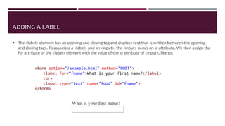 ADDING A LABEL
 The <label> element has an opening and closing tag and displays text that is written between the opening
and closing tags. To associate a <label> and an <input>, the <input> needs an id attribute. We then assign the
for attribute of the <label> element with the value of the id attribute of <input>, like so:
<form action="/example.html" method="POST">
<label for=“fname">What is your first name?</label>
<br>
<input type="text" name="food" id=“fname">
</form>
 