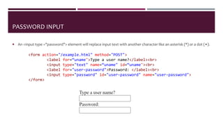 PASSWORD INPUT
 An <input type ="password"> element will replace input text with another character like an asterisk (*) or a dot (•).
<form action="/example.html" method="POST">
<label for=“uname">Type a user name?</label><br>
<input type="text" name=“uname" id=“uname"><br>
<label for="user-password">Password: </label><br>
<input type="password" id="user-password" name="user-password">
</form>
 